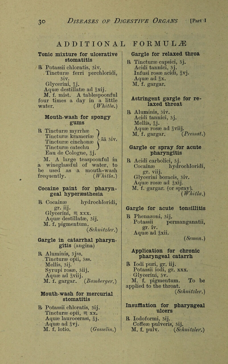 3° ADDITIONAL FORMULA Tonic mixture for ulcerative stomatitis R Potassii chloratis, 3iv. . Tincturae ferri perchloridi, 3iv. Glycerini, gj. Aquae destillatae ad gxij. M. f. mist. A tablespoonful four times a day in a little water. (Whitla.) Mouth-wash for spongy gums R Tincturee myrrhae Tincturse krameriae f • Tincturae cinchonae f a<l ' n' Tincturae catechu J Eau de Cologne, gj. M. A large teaspoonful in a wineglassful of water, to be used as a mouth-wash frequently. ( Wlii tla.) Cocaine paint for pharyn¬ geal hyperaesthesia R Cocainae hydrochloridi, gr. iij. Glycerini, til xxx. Aquae destillatae, 3ij. M. f. pigmentum. (.Schnitzler.) Gargle in catarrhal pharyn¬ gitis (angina) R Aluminis, 3jss. . Tincturae opii, 3ss. Mellis, 3ij. ' Syrupi rosae, 3iij. Aquae ad gviij. M. f. gargar. (Bamberger.) Mouth-wash for mercurial stomatitis R Potassii chloratis, 3ij. Tincturae opii, ill xx. Aquae laurocerasi, §j. Aquae ad gvj. M. f. lotio. (Gosselin.) Gargle for relaxed throa R Tincturae capsici, 3j. Acidi tannici, 3j. Infusi rosae acidi, gvj. Aquae ad §x. M. f. gargar. Astringent gargle for re¬ laxed throat R Aluminis, 3iv. Acidi tannici, 3j. Mellis, gj. Aquae rosae ad gviij. M. f. gargar. (Pressat.) Gargle or spray for acute pharyngitis R Acidi carbolici, 3j. Cocainae hydrochloridi, gr. viij. Glycerini boracis, 3iv. Aquae rosae ad gxij. M. f. gargar. (or spray). ( Whitla.) Gargle for acute tonsillitis R Phenazoni, 3ij. Potassii permanganatii, gr. iv. Aquae ad gxii. (Semon.) Application for chronic pharyngeal catarrh R Todi puri, gr. iij. Potassii iodi, gr. xxx. Glycerini, 3v. M. f. pigmentum. To be applied to the throat. {Schnitzler.) Insufflation for pharyngeal ulcers R Iodoformi, 3ij. Colfeae pulveris, 3ij. M. f. pulv. (Schnitzler.)