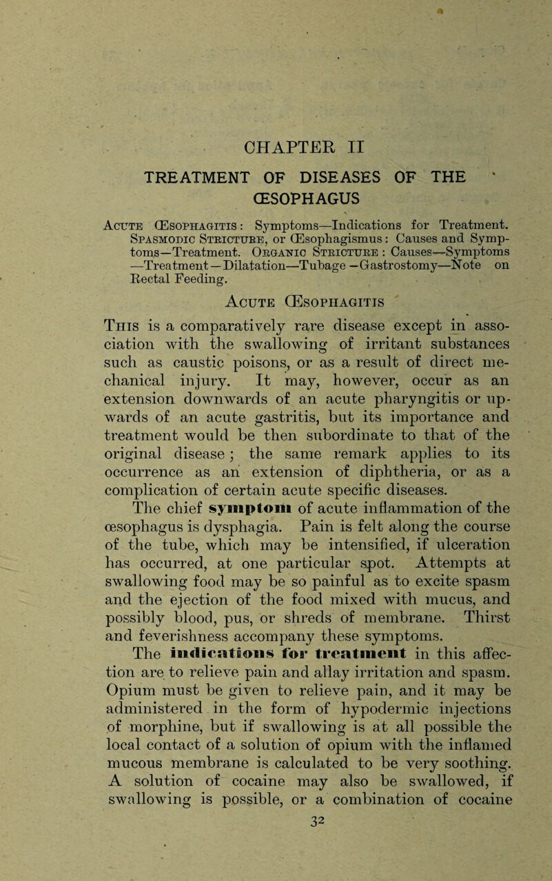 CHAPTER II TREATMENT OF DISEASES OF THE (ESOPHAGUS Acute (Esophagitis : Symptoms—Indications for Treatment. Spasmodic Stricture, or (Esophagismus: Causes and Symp¬ toms—Treatment. Organic Stricture : Causes—Symptoms —Treatment—Dilatation—Tubage —Gastrostomy—Note on Rectal Feeding. Acute (Esophagitis This is a comparatively rare disease except in asso¬ ciation with the swallowing of irritant substances such as caustic poisons, or as a result of direct me¬ chanical injury. It may, however, occur as an extension dowm wards of an acute pharyngitis or up¬ wards of an acute gastritis, but its importance and treatment would be then subordinate to that of the original disease; the same remark applies to its occurrence as an extension of diphtheria, or as a complication of certain acute specific diseases. The chief symptom of acute inflammation of the oesophagus is dysphagia. Pain is felt along the course of the tube, which may be intensified, if ulceration has occurred, at one particular spot. Attempts at swallowing food may be so painful as to excite spasm and the ejection of the food mixed with mucus, and possibly blood, pus, or shreds of membrane. Thirst and feverishness accompany these symptoms. The indications Ida* treatment in this affec¬ tion are to relieve pain and allay irritation and spasm. Opium must be given to relieve pain, and it may be administered in the form of hypodermic injections of morphine, but if swallowing is at all possible the local contact of a solution of opium with the inflamed mucous membrane is calculated to be very soothing. A solution of cocaine may also be swallowed, if swallowing is possible, or a combination of cocaine