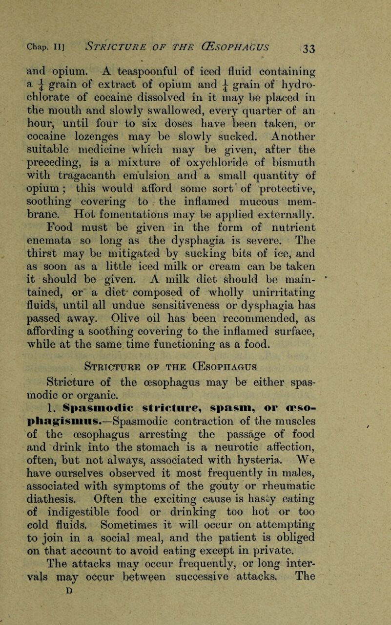 and opium. A teaspoonful of iced fluid containing a \ grain of extract of opium and \ grain of hydro¬ chlorate of cocaine dissolved in it may be placed in the mouth and slowly swallowed, every quarter of an hour, until four to six doses have been taken, or cocaine lozenges may be slowly sucked. Another suitable medicine which may be given, after the preceding, is a mixture of oxychloride of bismuth with tragacanth emulsion and a small quantity of opium; this would afford some sort' of protective, soothing covering to the inflamed mucous mem¬ brane. Hot fomentations may be applied externally. Food must be given in the form of nutrient enemata so long as the dysphagia is severe. The thirst may be mitigated by sucking bits of ice, and as soon as a little iced milk or cream can be taken it should be given. A milk diet should be main- * tained, or a diet composed of wholly unirritating fluids, until all undue sensitiveness or dysphagia has passed away. Olive oil has been recommended, as affording a soothing covering to the inflamed surface, while at the same time functioning as a food. Stricture of the (Esophagus Stricture of the oesophagus may be either spas¬ modic or organic. 1. Spasmodic stricture, spasm, or oeso- phagismus.—Spasmodic contraction of the muscles of the oesophagus arresting the passage of food and drink into the stomach is a neurotic affection, often, but not always, associated with hysteria. We have ourselves observed it most frequently in males, associated with symptoms of the gouty or rheumatic diathesis. Often the exciting cause is hasoy eating of indigestible food or drinking too hot or too cold fluids. Sometimes it will occur on attempting to join in a social meal, and the patient is obliged on that account to avoid eating except in private. The attacks may occur frequently, or long inter¬ vals may occur between successive attacks. The D
