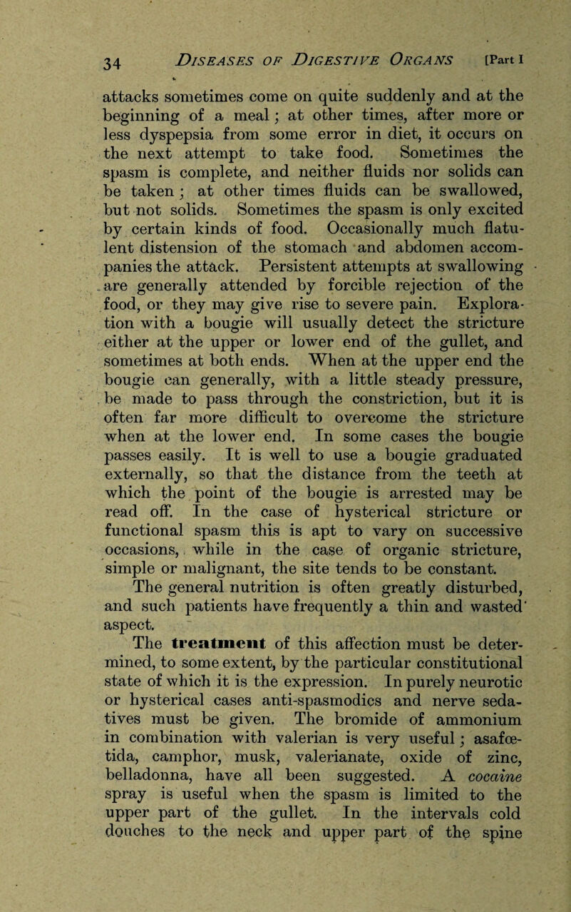 attacks sometimes come on quite suddenly and at the beginning of a meal; at other times, after more or less dyspepsia from some error in diet, it occurs on the next attempt to take food. Sometimes the spasm is complete, and neither fluids nor solids can be taken ; at other times fluids can be swallowed, but not solids. Sometimes the spasm is only excited by certain kinds of food. Occasionally much flatu¬ lent distension of the stomach and abdomen accom¬ panies the attack. Persistent attempts at swallowing _are generally attended by forcible rejection of the food, or they may give rise to severe pain. Explora¬ tion with a bougie will usually detect the stricture either at the upper or lower end of the gullet, and sometimes at both ends. When at the upper end the bougie can generally, with a little steady pressure, be made to pass through the constriction, but it is often far more difficult to overcome the stricture when at the lower end. In some cases the bougie passes easily. It is well to use a bougie graduated externally, so that the distance from the teeth at which the point of the bougie is arrested may be read off. In the case of hysterical stricture or functional spasm this is apt to vary on successive occasions, while in the case of organic stricture, simple or malignant, the site tends to be constant. The general nutrition is often greatly disturbed, and such patients have frequently a thin and wasted' aspect. The treatment of this affection must be deter¬ mined, to some extent, by the particular constitutional state of which it is the expression. In purely neurotic or hysterical cases anti-spasmodics and nerve seda¬ tives must be given. The bromide of ammonium in combination with valerian is very useful; asafoe- tida, camphor, musk, valerianate, oxide of zinc, belladonna, have all been suggested. A cocaine spray is useful when the spasm is limited to the upper part of the gullet. In the intervals cold douches to the neck and upper part of the spine