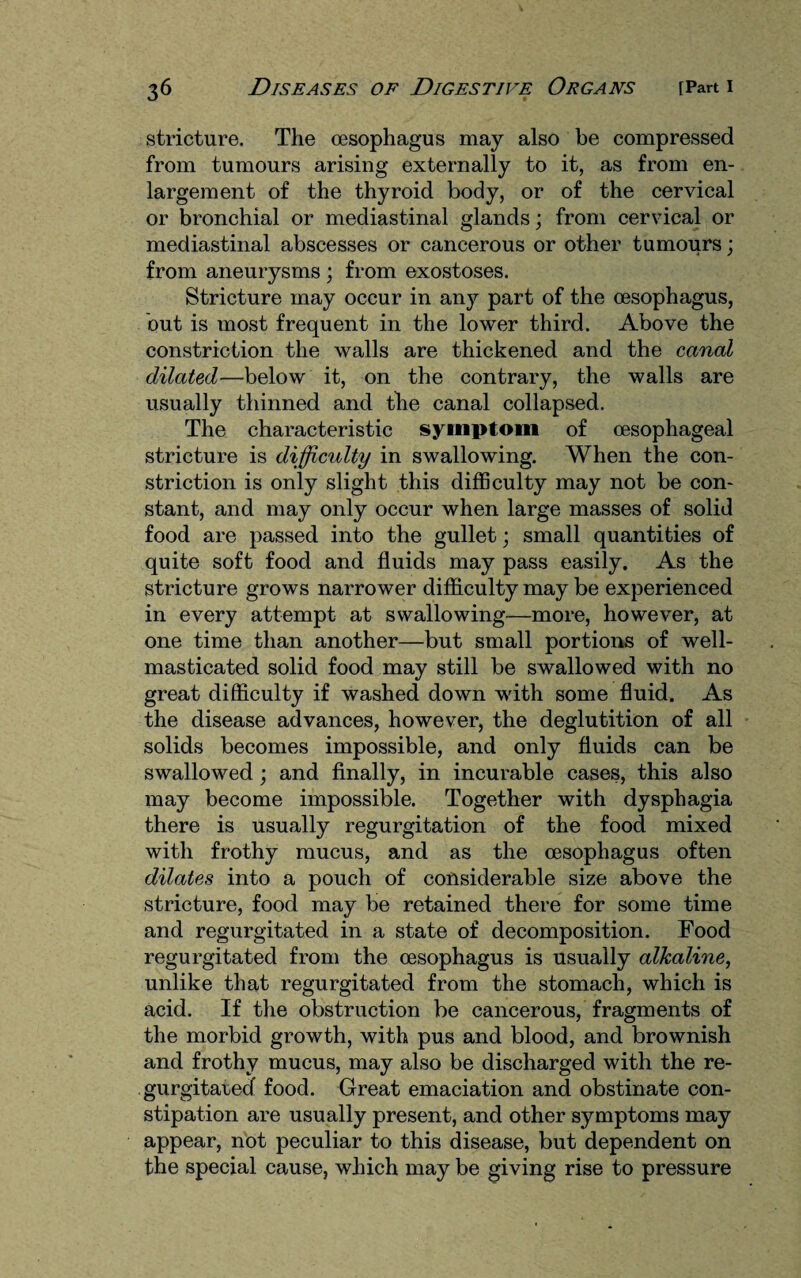stricture. The oesophagus may also be compressed from tumours arising externally to it, as from en¬ largement of the thyroid body, or of the cervical or bronchial or mediastinal glands; from cervical or mediastinal abscesses or cancerous or other tumours; from aneurysms ; from exostoses. Stricture may occur in any part of the oesophagus, but is most frequent in the lower third. Above the constriction the walls are thickened and the canal dilated—below it, on the contrary, the walls are usually thinned and the canal collapsed. The characteristic symptom of oesophageal stricture is difficulty in swallowing. When the con¬ striction is only slight this difficulty may not be con¬ stant, and may only occur when large masses of solid food are passed into the gullet; small quantities of quite soft food and fluids may pass easily. As the stricture grows narrower difficulty may be experienced in every attempt at swallowing—more, however, at one time than another—but small portions of well- masticated solid food may still be swallowed with no great difficulty if washed down with some fluid. As the disease advances, however, the deglutition of all solids becomes impossible, and only fluids can be swallowed; and finally, in incurable cases, this also may become impossible. Together with dysphagia there is Usually regurgitation of the food mixed with frothy mucus, and as the oesophagus often dilates into a pouch of considerable size above the stricture, food may be retained there for some time and regurgitated in a state of decomposition. Food regurgitated from the oesophagus is usually alkaline, unlike that regurgitated from the stomach, which is acid. If the obstruction be cancerous, fragments of the morbid growth, with pus and blood, and brownish and frothy mucus, may also be discharged with the re¬ gurgitated food. Great emaciation and obstinate con¬ stipation are usually present, and other symptoms may appear, not peculiar to this disease, but dependent on the special cause, which may be giving rise to pressure