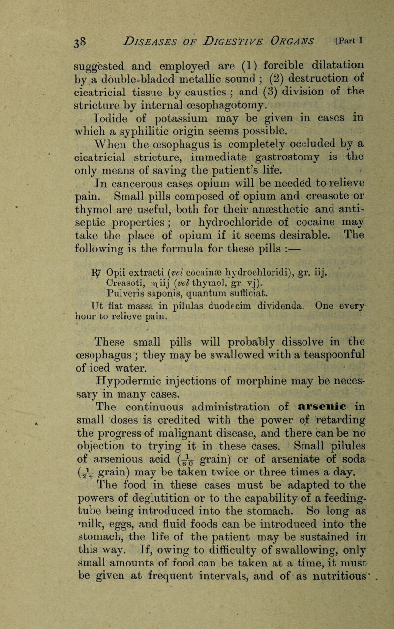 suggested and employed are (1) forcible dilatation by a double-bladed metallic sound; (2) destruction of cicatricial tissue by caustics ; and (3) division of the stricture by internal oesophagotomy. Iodide of potassium may be given in cases in which a syphilitic origin seems possible. When the oesophagus is completely occluded by a cicatricial stricture, immediate gastrostomy is the only means of saving the patient’s life. In cancerous cases opium will be needed to relieve pain. Small pills composed of opium and creasote or thymol are useful, both for their anaesthetic and anti¬ septic properties ; or hydrochloride of cocaine may take the place of opium if it seems desirable. The following is the formula for these pills :— 1^7 Opii extracti (vel cocainse hydrochloridi), gr. iij. Creasoti, u\iij (vel thymol, gr. vj). Pulveris saponis, quantum sufticiat. Ut fiat massa in pilulas duodecim dividenda. One every hour to relieve pain. These small pills will probably dissolve in the oesophagus ; they may be swallowed with a teaspoonful of iced water. Hypodermic injections of morphine may be neces¬ sary in many cases. The continuous administration of arsenic in small doses is credited with the power of retarding the progress of malignant disease, and there can be no objection to trying it in these cases. Small pilules of arsenious acid (-i- grain) or of arseniate of soda (tV grain) may be taken twice or three times a day. The food in these cases must be adapted to the powers of deglutition or to the capability of a feeding- tube being introduced into the stomach. So long as milk, eggs, and fluid foods can be introduced into the stomach, the life of the patient may be sustained in this way. If, owing to difficulty of swallowing, only small amounts of food can be taken at a time, it must be given at frequent intervals, and of as nutritious'