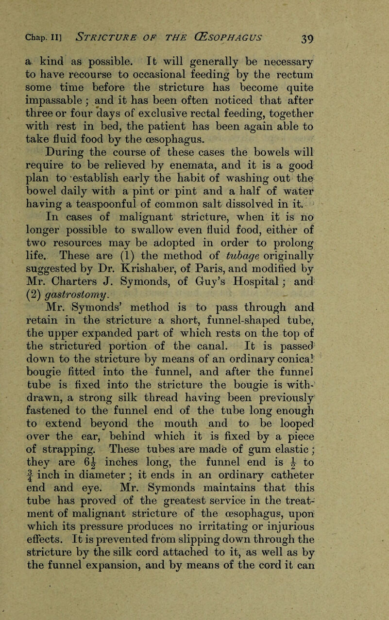 a kind as possible. It will generally be necessary to have recourse to occasional feeding by the rectum some time before the stricture has become quite impassable ; and it has been often noticed that after three or four days of exclusive rectal feeding, together with rest in bed, the patient has been again able to take fluid food by the oesophagus. During the course of these cases the bowels will require to be relieved by enemata, and it is a good plan to ‘establish early the habit of washing out the bowel daily with a pint or pint and a half of water having a teaspoonful of common salt dissolved in it. In cases of malignant stricture, when it is no longer possible to swallow even fluid food, either of two resources may be adopted in order to prolong life. These are (1) the method of tubage originally suggested by Dr. Krishaber, of Paris, and modified by Mr. Charters J. Symonds, of Guy’s Hospital; and (2) gastrostomy. Mr. Symonds’ method is to pass through and retain in the stricture a short, funnel-shaped tube, the upper expanded part of which rests on the top of the strictured portion of the canal. It is passed down to the stricture by means of an ordinary conical bougie fitted into the funnel, and after the funnel tube is fixed into the stricture the bougie is with¬ drawn, a strong silk thread having been previously fastened to the funnel end of the tube long enough to extend beyond the mouth and to be looped over the ear, behind which it is fixed by a piece of strapping. These tubes are made of gum elastic; they are 6^ inches long, the funnel end is Jr to f inch in diameter ; it ends in an ordinary catheter end and eye. Mr. Symonds maintains that this tube has proved of the greatest service in the treat¬ ment of malignant stricture of the oesophagus, upon which its pressure produces no irritating or injurious effects. It is prevented from slipping down through the stricture by the silk cord attached to it, as well as by the funnel expansion, and by means of the cord it can