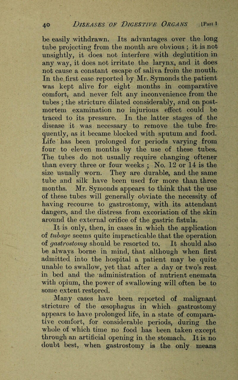 be easily withdrawn. Its advantages over the long tube projecting from the mouth are obvious ; it is not unsightly, it does not interfere with deglutition in any way, it does not irritate the larynx, and it does not cause a constant escape of saliva from the mouth. In the first case reported by Mr. Symonds the patient was kept alive for eight months in comparative comfort, and never felt any inconvenience from the tubes ; the stricture dilated considerably, and on post¬ mortem examination no injurious effect could be traced to its pressure. In the latter stages of the disease it was necessary to remove the tube fre¬ quently, as it became blocked with sputum and food. Life has been prolonged for periods varying from four to eleven months by the use of these tubes. The tubes do not usually require changing oftener than everv three or four weeks ; No. 12 or 14 is the size usually worn. They are durable, and the same tube and silk have been used for more than three months. Mr. Symonds appears to think that the use of these tubes will generally obviate the necessity of having recourse to gastrostomy, with its attendant dangers, and the distress from excoriation of the skin around the external orifice of the gastric fistula. It is only, then, in cases in which the application of tubage seems quite impracticable that the operation of gastrostomy should be resorted to. It should also be always borne in mind, that although when first admitted into the hospital a patient may be quite unable to swallow, yet that after a day or two’s rest in bed and the ‘administration of nutrient enemata with opium, the power of swallowing will often be to some extent restored. Many cases have been reported of malignant stricture of the oesophagus in which gastrostomy appears to have prolonged life, in a state of compara¬ tive comfort, for considerable periods, during the whole of which time no food has been taken except through an artificial opening in the stomach. It is no doubt best, when gastrostomy is the only means