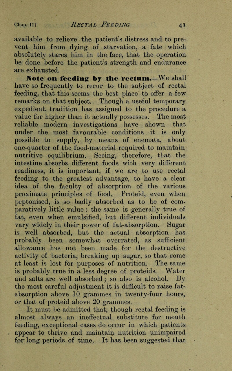 available to relieve the patient’s distress and to pre¬ vent him from dying of starvation, a fate which absolutely stares him in the face, that the operation be done before the patient’s strength and endurance are exhausted. Note on feeding: by the rectum.— We shall have so frequently to recur to the subject of rectal feeding, that this seems the best place to offer a few remarks on that subject. Though a useful temporary expedient, tradition has assigned to the procedure a value far higher than it actually possesses. The most reliable modern investigations have shown that under the most favourable conditions it is only possible to supply, by means of enemata, about one-quarter of the food-material required to maintain nutritive equilibrium. Seeing, therefore, that the intestine absorbs different foods with very different readiness, it is important, if we are to use rectal feeding to the greatest advantage, to have a clear idea of the faculty of absorption of the various proximate principles of food. Proteid, even when peptonised, is so badly absorbed as to be of com¬ paratively little value : the same is generally true of fat, even when emulsified, but different individuals vary widely in their power of fat-absorption. Sugar is well absorbed, but the actual absorption has probably been somewhat overrated, as sufficient allowance has not been made for the destructive activity of bacteria, breaking up sugar, so that some at least is lost for purposes of nutrition. The same is probably true in a less degree of proteids. Water and salts are well absorbed ; so also is alcohol. By the most careful adjustment it is difficult to raise fat- absorption above 10 grammes in twenty-four hours, or that of proteid above 20 grammes. It must be admitted that, though rectal feeding is almost always an ineffectual substitute for mouth feeding, exceptional cases do occur in which patients . appear to thrive and maintain nutrition unimpaired for long periods of time. It has been suggested that