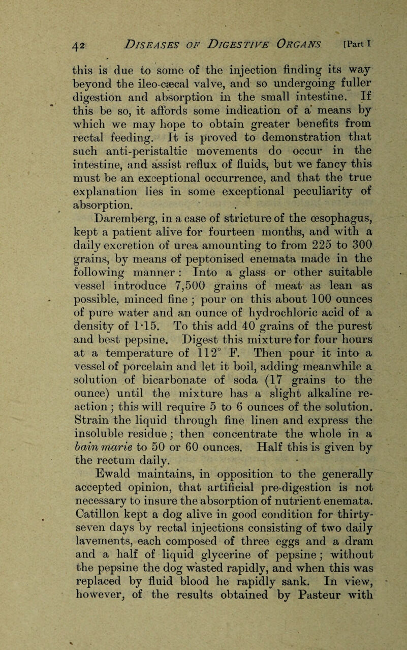 this is due to some of the injection finding its way beyond the ileo-csecal valve, and so undergoing fuller digestion and absorption in the small intestine. If this be so, it affords some indication of a means by which we may hope to obtain greater benefits from rectal feeding. It is proved to demonstration that such anti-peristaltic movements do occur in the intestine, and assist reflux of fluids, but we fancy this must be an exceptional occurrence, and that the true explanation lies in some exceptional peculiarity of absorption. Daremberg, in a case of stricture of the oesophagus, kept a patient alive for fourteen months, and with a daily excretion of urea amounting to from 225 to 300 grains, by means of peptonised enemata made in the following manner : Into a glass or other suitable vessel introduce 7,500 grains of meat as lean as possible, minced fine ; pour on this about 100 ounces of pure water and an ounce of hydrochloric acid of a density of 1*15. To this add 40 grains of the purest and best pepsine. Digest this mixture for four hours at a temperature of 112° F. Then pour it into a vessel of porcelain and let it boil, adding meanwhile a solution of bicarbonate of soda (17 grains to the ounce) until the mixture has a slight alkaline re¬ action ; this will require 5 to 6 ounces of the solution. Strain the liquid through fine linen and express the insoluble residue; then concentrate the whole in a bain marie to 50 or 60 ounces. Half this is given by the rectum daily. Ewald maintains, in opposition to the generally accepted opinion, that artificial pre-digestion is not necessary to insure the absorption of nutrient enemata. Catillon kept a dog alive in good condition for thirty- seven days by rectal injections consisting of two daily lavements, each composed of three eggs and a dram and a half of liquid glycerine of pepsine; without the pepsine the dog wasted rapidly, and when this was replaced by fluid blood he rapidly sank. In view, however, of the results obtained by Pasteur with