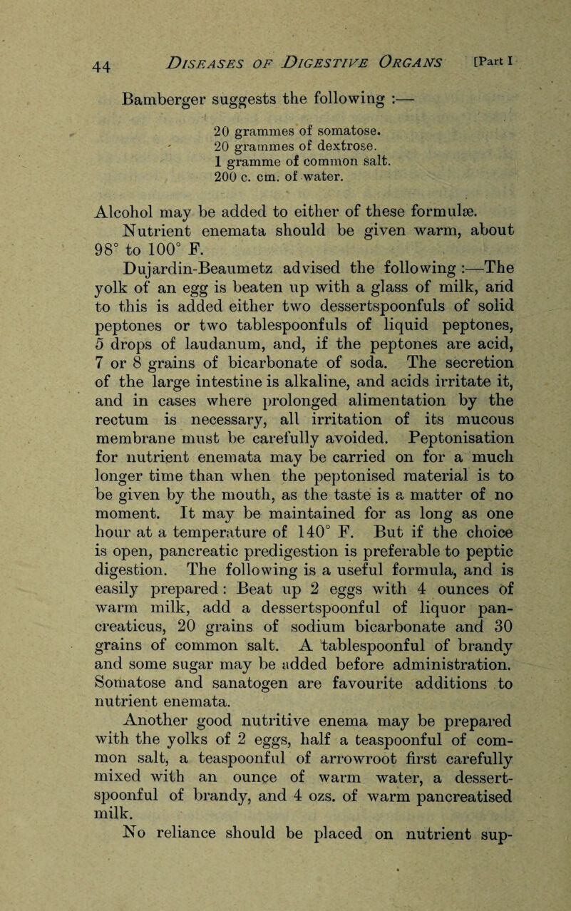 Bamberger suggests the following :— 20 grammes of somatose. 20 grammes of dextrose. 1 gramme of common salt. 200 c. cm. of water. Alcohol may be added to either of these formulae. Nutrient enemata should be given warm, about 98° to 100° F. Dujardin-Beaumetz advised the following :—The yolk of an egg is beaten up with a glass of milk, arid to this is added either two dessertspoonfuls of solid peptones or two tablespoonfuls of liquid peptones, 5 drops of laudanum, and, if the peptones are acid, 7 or 8 grains of bicarbonate of soda. The secretion of the large intestine is alkaline, and acids irritate it, and in cases where prolonged alimentation by the rectum is necessary, all irritation of its mucous membrane must be carefully avoided. Peptonisation for nutrient enemata may be carried on for a much longer time than when the peptonised material is to be given by the mouth, as the taste is a matter of no moment. It may be maintained for as long as one hour at a temperature of 140° F. But if the choice is open, pancreatic predigestion is preferable to peptic digestion. The following is a useful formula, and is easily prepared: Beat up 2 eggs with 4 ounces of warm milk, add a dessertspoonful of liquor pan- creaticus, 20 grains of sodium bicarbonate and 30 grains of common salt. A tablespoonful of brandy and some sugar may be added before administration. Somatose and sanatogen are favourite additions to nutrient enemata. Another good nutritive enema may be prepared with the yolks of 2 eggs, half a teaspoonful of com¬ mon salt, a teaspoonful of arrowroot first carefully mixed with an ounce of warm water, a dessert¬ spoonful of brandy, and 4 ozs. of warm pancreatised milk. No reliance should be placed on nutrient sup-