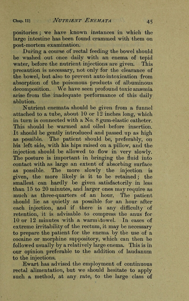 positories ; we have known instances in which the large intestine has been found crammed with them on post-mortem examination. During a course of rectal feeding the bowel should be washed out once daily with an enema of tepid water, before the nutrient injections are given. This precaution is necessary, not only for the clearance of the bowel, but also to prevent auto-intoxication from absorption of the poisonous products of albuminous decomposition. We have seen profound toxic anaemia arise from the inadequate performance of this daily ablution. Nutrient enemata should be given from a funnel attached to a tube, about 10 or 12 inches long, which in turn is connected with a No. 8 gum-elastic catheter. This should be warmed and oiled before insertion. It should be gently introduced and passed up as high as possible. The patient should be, preferably, on his left side, with his hips raised on a pillow, and the injection should be allowed to flow in very slowly. The posture is important in bringing the fluid into contact with as large an extent of absorbing surface as possible. The more slowly the injection is given, the more likely is it to be retained; the smallest can hardly be given satisfactorily in less than 15 to 20 minutes, and larger ones may require as much as three-quarters of an hour. The patient should lie as quietly as possible for an hour after each injection, and if there is any difficulty of retention, it is advisable to compress the anus for 10 or 12 minutes with a warm-towel. In cases of extreme irritability of the rectum, it may be necessary to prepare the patient for the enema by the use of a cocaine or morphine suppository, which can then be followed usually by a relatively large enema. This is in our opinion preferable to the addition of laudanum to the injections. Ewart has advised the employment of continuous rectal alimentation, but we should hesitate to apply such a method, at any rate, to the large class of