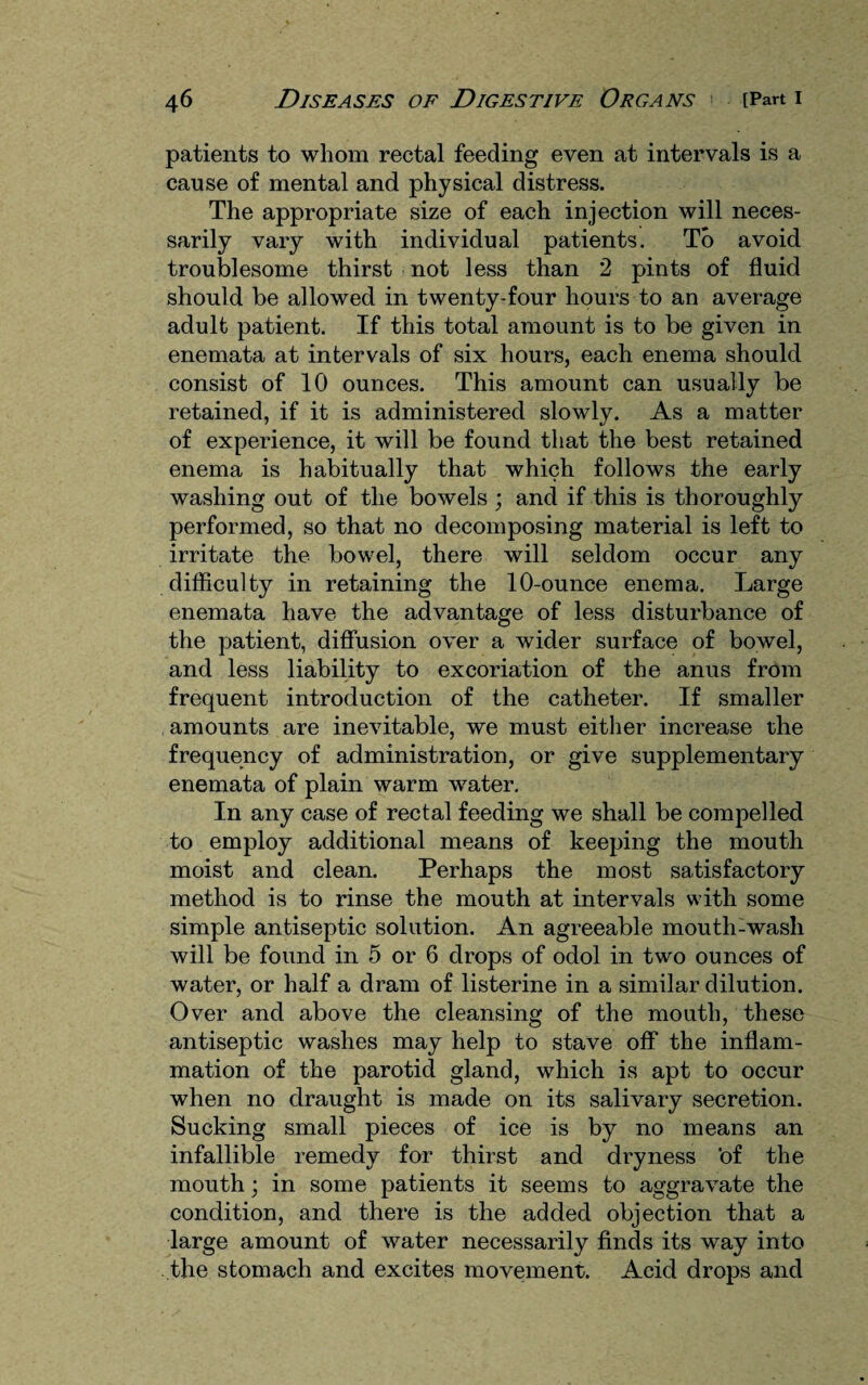 patients to whom rectal feeding even at intervals is a cause of mental and physical distress. The appropriate size of each injection will neces¬ sarily vary with individual patients. To avoid troublesome thirst not less than 2 pints of fluid should be allowed in twenty-four hours to an average adult patient. If this total amount is to be given in enemata at intervals of six hours, each enema should consist of 10 ounces. This amount can usually be retained, if it is administered slowly. As a matter of experience, it will be found that the best retained enema is habitually that which follows the early washing out of the bowels ; and if this is thoroughly performed, so that no decomposing material is left to irritate the bowel, there will seldom occur any difficulty in retaining the 10-ounce enema. Large enemata have the advantage of less disturbance of the patient, diffusion over a wider surface of bowel, and less liability to excoriation of the anus from frequent introduction of the catheter. If smaller amounts are inevitable, we must either increase the frequency of administration, or give supplementary enemata of plain warm water. In any case of rectal feeding we shall be compelled to employ additional means of keeping the mouth moist and clean. Perhaps the most satisfactory method is to rinse the mouth at intervals with some simple antiseptic solution. An agreeable mouth-wash will be found in 5 or 6 drops of odol in two ounces of water, or half a dram of listerine in a similar dilution. Over and above the cleansing of the mouth, these antiseptic washes may help to stave off the inflam¬ mation of the parotid gland, which is apt to occur when no draught is made on its salivary secretion. Sucking small pieces of ice is by no means an infallible remedy for thirst and dryness 'of the mouth; in some patients it seems to aggravate the condition, and there is the added objection that a large amount of water necessarily finds its way into the stomach and excites movement. Acid drops and