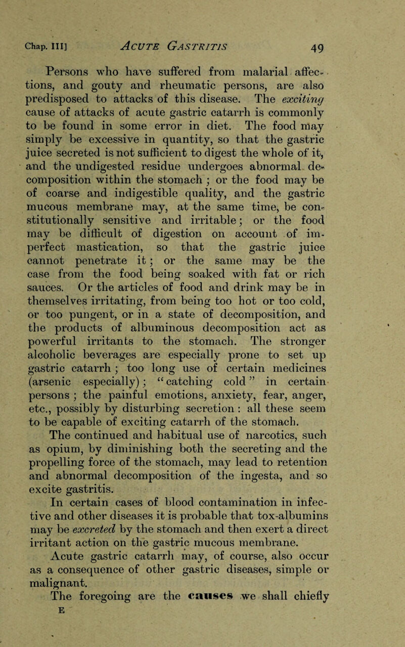 Persons who have suffered from malarial affec¬ tions, and gouty and rheumatic persons, are also predisposed to attacks of this disease. The exciting cause of attacks of acute gastric catarrh is commonly to be found in some error in diet. The food may simply be excessive in quantity, so that the gastric juice secreted is not sufficient to digest the whole of it, and the undigested residue undergoes abnormal de¬ composition within the stomach ; or the food may be of coarse and indigestible quality, and the gastric mucous membrane may, at the same time, be con¬ stitutionally sensitive and irritable; or the food may be difficult of digestion on account of im¬ perfect mastication, so that the gastric juice cannot penetrate it; or the same may be the case from the food being soaked with fat or rich sauces. Or the articles of food and drink may be in themselves irritating, from being too hot or too cold, or too pungent, or in a state of decomposition, and the products of albuminous decomposition act as powerful irritants to the stomach. The stronger alcoholic beverages are especially prone to set up gastric catarrh ; too long use of certain medicines (arsenic especially); “ catching cold ” in certain persons ; the painful emotions, anxiety, fear, anger, etc., possibly by disturbing secretion : all these seem to be capable of exciting catarrh of the stomach. The continued and habitual use of narcotics, such as opium, by diminishing both the secreting and the propelling force of the stomach, may lead to retention and abnormal decomposition of the ingesta, and so excite gastritis. In certain cases of blood contamination in infec¬ tive and other diseases it is probable that tox-albumins may be excreted by the stomach and then exert a direct irritant action on the gastric mucous membrane. Acute gastric catarrh may, of course, also occur as a consequence of other gastric diseases, simple or malignant. The foregoing are the causes we shall chiefly E
