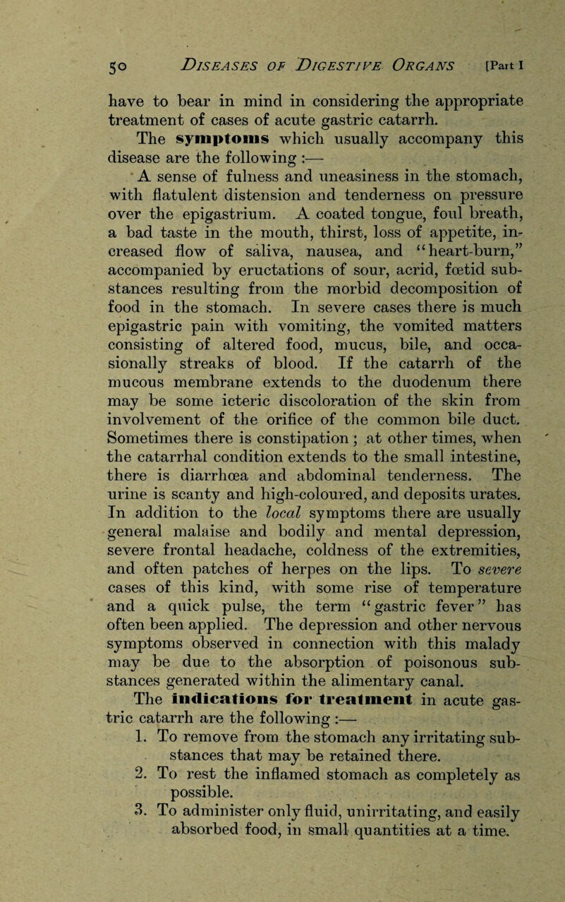 have to bear in mind in considering the appropriate treatment of cases of acute gastric catarrh. The symptoms which usually accompany this disease are the following :— A sense of fulness and uneasiness in the stomach, with flatulent distension and tenderness on pressure over the epigastrium. A coated tongue, foul breath, a bad taste in the mouth, thirst, loss of appetite, in¬ creased flow of saliva, nausea, and “ heart-burn,” accompanied by eructations of sour, acrid, foetid sub¬ stances resulting from the morbid decomposition of food in the stomach. In severe cases there is much epigastric pain with vomiting, the vomited matters consisting of altered food, mucus, bile, and occa¬ sionally streaks of blood. If the catarrh of the mucous membrane extends to the duodenum there may be some icteric discoloration of the skin from involvement of the orifice of the common bile duct. Sometimes there is constipation ; at other times, when the catarrhal condition extends to the small intestine, there is diarrhoea and abdominal tenderness. The urine is scanty and high-coloured, and deposits urates. In addition to the local symptoms there are usually general malaise and bodily and mental depression, severe frontal headache, coldness of the extremities, and often patches of herpes on the lips. To severe cases of this kind, with some rise of temperature and a quick pulse, the term “gastric fever” has often been applied. The depression and other nervous symptoms observed in connection with this malady may be due to the absorption of poisonous sub¬ stances generated within the alimentary canal. The indications for treatment in acute gas- © trie catarrh are the following :— 1. To remove from the stomach any irritating sub¬ stances that may be retained there. 2. To rest the inflamed stomach as completely as possible. 3. To administer only fluid, unirritating, and easily absorbed food, in small quantities at a time.
