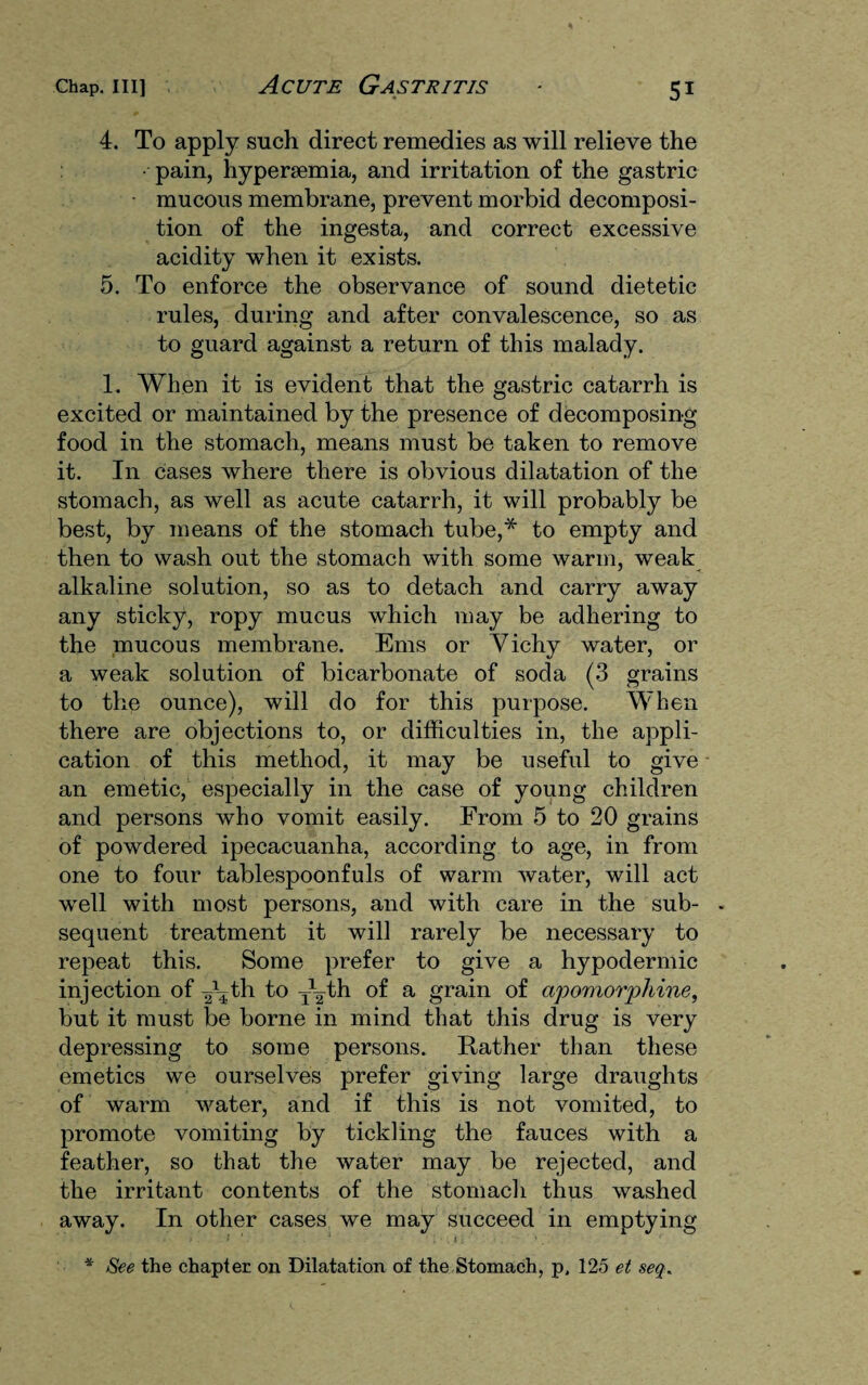 4. To apply such direct remedies as will relieve the • pain, hypersemia, and irritation of the gastric mucous membrane, prevent morbid decomposi¬ tion of the ingesta, and correct excessive acidity when it exists. 5. To enforce the observance of sound dietetic rules, during and after convalescence, so as to guard against a return of this malady. 1. When it is evident that the gastric catarrh is excited or maintained by the presence of decomposing food in the stomach, means must be taken to remove it. In cases where there is obvious dilatation of the stomach, as well as acute catarrh, it will probably be best, by means of the stomach tube,* to empty and then to wash out the stomach with some warm, weak alkaline solution, so as to detach and carry away any sticky, ropy mucus which may be adhering to the mucous membrane. Ems or Yichy water, or a weak solution of bicarbonate of soda (3 grains to the ounce), will do for this purpose. When there are objections to, or difficulties in, the appli¬ cation of this method, it may be useful to give an emetic, especially in the case of young children and persons who vomit easily. From 5 to 20 grains of powdered ipecacuanha, according to age, in from one to four tablespoonfuls of warm water, will act well with most persons, and with care in the sub- - sequent treatment it will rarely be necessary to repeat this. Some prefer to give a hypodermic injection of ^th to T\4h of a grain of apomorphine, but it must be borne in mind that this drug is very depressing to some persons. Rather than these emetics we ourselves prefer giving large draughts of warm water, and if this is not vomited, to promote vomiting by tickling the fauces with a feather, so that the water may be rejected, and the irritant contents of the stomach thus washed away. In other cases we may succeed in emptying * See the chapter on Dilatation of the Stomach, p. 125 et seq.