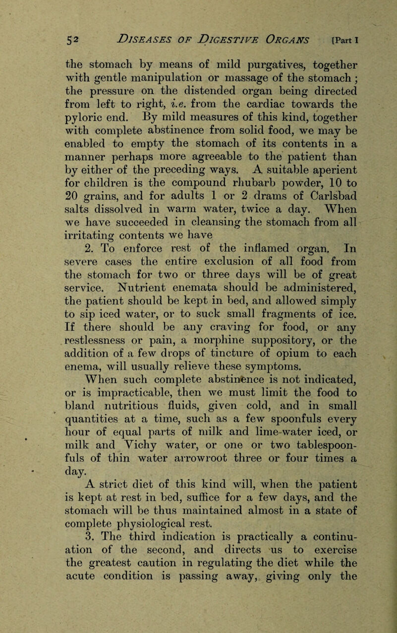 the stomach by means of mild purgatives, together with gentle manipulation or massage of the stomach ; the pressure on the distended organ being directed from left to right, i.e. from the cardiac towards the pyloric end. By mild measures of this kind, together with complete abstinence from solid food, we may be enabled to empty the stomach of its contents in a manner perhaps more agreeable to the patient than by either of the preceding ways. A suitable aperient for children is the compound rhubarb powder, 10 to 20 grains, and for adults 1 or 2 drams of Carlsbad salts dissolved in warm water, twice a day. When we have succeeded in cleansing the stomach from all irritating contents we have 2. To enforce rest of the inflamed organ. In severe cases the entire exclusion of all food from the stomach for two or three days will be of great service. Nutrient enemata should be administered, the patient should be kept in bed, and allowed simply to sip iced water, or to suck small fragments of ice. If there should be any craving for food, or any restlessness or pain, a morphine suppository, or the addition of a few drops of tincture of opium to each enema, will usually relieve these symptoms. When such complete abstinence is not indicated, or is impracticable, then we must limit the food to bland nutritious fluids, given cold, and in small quantities at a time, such as a few spoonfuls every hour of equal parts of milk and lime-water iced, or milk and Yichy water, or one or two tablespoon¬ fuls of thin water arrowroot three or four times a day. A strict diet of this kind will, when the patient is kept at rest in bed, suffice for a few days, and the stomach will be thus maintained almost in a state of complete physiological rest. 3. The third indication is practically a continu¬ ation of the second, and directs us to exercise the greatest caution in regulating the diet while the acute condition is passing away, giving only the