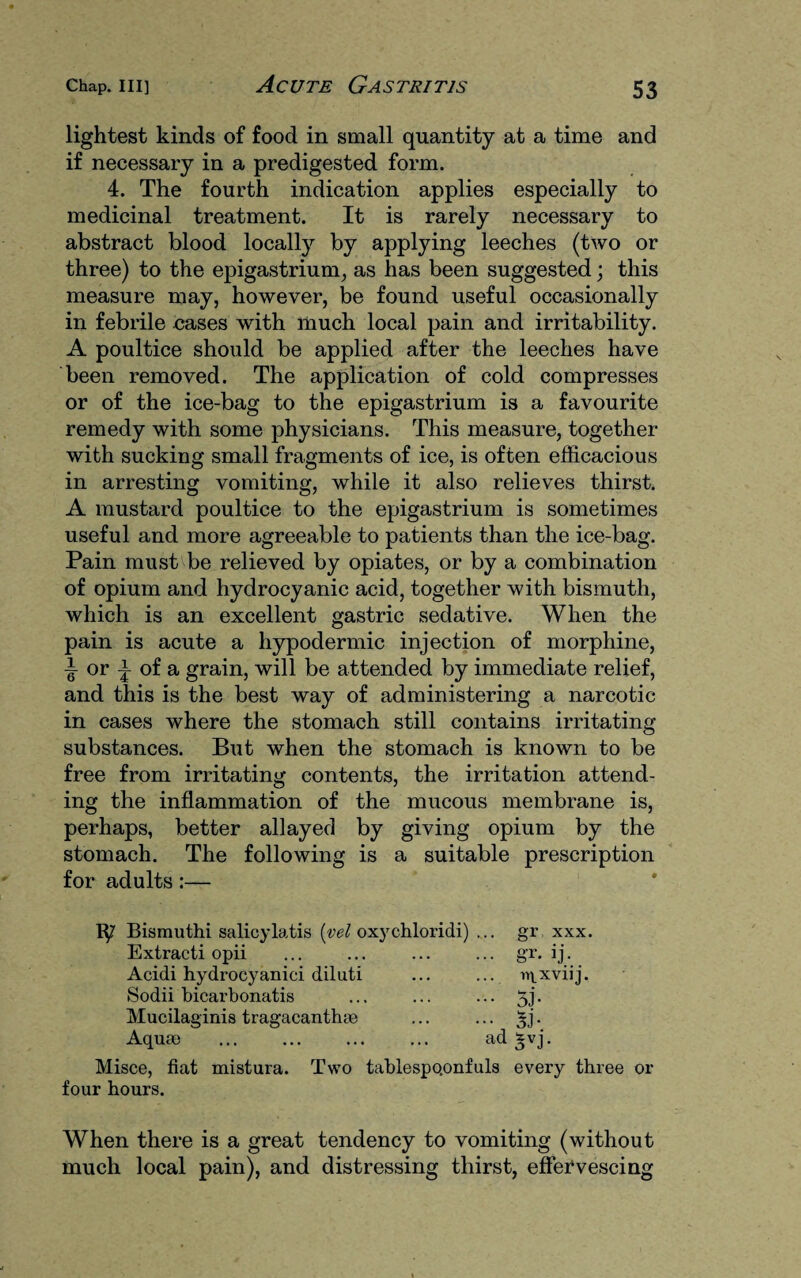 lightest kinds of food in small quantity at a time and if necessary in a predigested form. 4. The fourth indication applies especially to medicinal treatment. It is rarely necessary to abstract blood locally by applying leeches (two or three) to the epigastrium, as has been suggested; this measure may, however, be found useful occasionally in febrile cases with much local pain and irritability. A poultice should be applied after the leeches have been removed. The application of cold compresses or of the ice-bag to the epigastrium is a favourite remedy with some physicians. This measure, together with sucking small fragments of ice, is often efficacious in arresting vomiting, while it also relieves thirst. A mustard poultice to the epigastrium is sometimes useful and more agreeable to patients than the ice-bag. Pain must be relieved by opiates, or by a combination of opium and hydrocyanic acid, together with bismuth, which is an excellent gastric sedative. When the pain is acute a hypodermic injection of morphine, T or ^ of a grain, will be attended by immediate relief, and this is the best way of administering a narcotic in cases where the stomach still contains irritating substances. But when the stomach is known to be free from irritating contents, the irritation attend¬ ing the inflammation of the mucous membrane is, perhaps, better allayed by giving opium by the stomach. The following is a suitable prescription for adults:— Bismuthi salicylatis (vel oxychloridi) Extracti opii Acidi hydrocyanici diluti Sodii bicarbonatis Mucilaginis tragacanthse Aquae gr xxx. gr. ij • . iqxviij. ad $vj. Misce, fiat mistura. Two tablespo.onfuls every three or four hours. When there is a great tendency to vomiting (without much local pain), and distressing thirst, effervescing