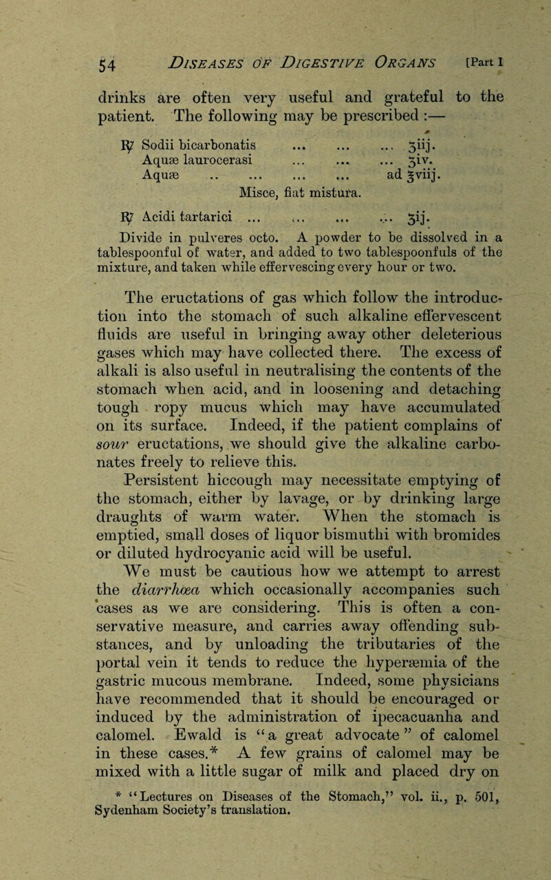 drinks are often very useful and grateful to the patient. The following may be prescribed :— J0 Sodii bicarbonatis ... ... .., 5iij. Aquse laurocerasi ... ... ... 3iv. Aquas . ad ^viij. Misce, fiat mistura. Acidi tartarici ... ... ... ... 3ij. Divide in pulveres octo. A powder to be dissolved in a tablespoonful of water, and added to two tablespoonfuls of the mixture, and taken while effervescing every hour or two. The eructations of gas which follow the introduc¬ tion into the stomach of such alkaline effervescent fluids are useful in bringing away other deleterious gases which may have collected there. The excess of alkali is also useful in neutralising the contents of the stomach when acid, and in loosening and detaching tough ropy mucus which may have accumulated on its surface. Indeed, if the patient complains of sour eructations, we should give the alkaline carbo¬ nates freely to relieve this. Persistent hiccough may necessitate emptying of the stomach, either by lavage, or by drinking large draughts of warm water. When the stomach is emptied, small doses of liquor bismuthi with bromides or diluted hydrocyanic acid will be useful. We must be cautious how we attempt to arrest the diarrhoea which occasionally accompanies such cases as we are considering. This is often a con¬ servative measure, and carries away offending sub¬ stances, and by unloading the tributaries of the portal vein it tends to reduce the hypersemia of the gastric mucous membrane. Indeed, some physicians have recommended that it should be encouraged or induced by the administration of ipecacuanha and calomel. Ewald is “ a great advocate ” of calomel in these cases.* A few grains of calomel may be mixed with a little sugar of milk and placed dry on * “Lectures on Diseases of the Stomach,” vol. ii., p. 501, Sydenham Society’s translation.