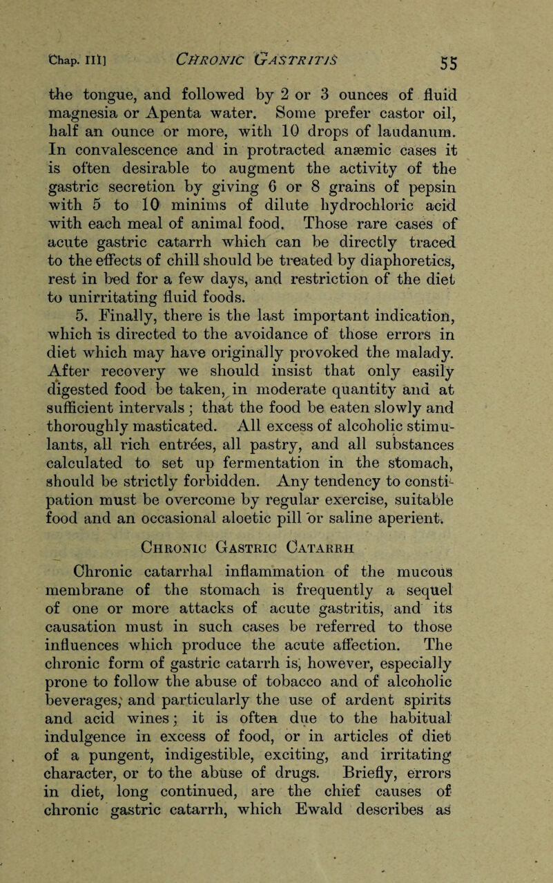 the tongue, and followed by 2 or 3 ounces of fluid magnesia or Apenta water. Some prefer castor oil, half an ounce or more, with 10 drops of laudanum. In convalescence and in protracted anaemic cases it is often desirable to augment the activity of the gastric secretion by giving G or 8 grains of pepsin with 5 to 10 minims of dilute hydrochloric acid with each meal of animal food. Those rare cases of acute gastric catarrh which can be directly traced to the effects of chill should be treated by diaphoretics, rest in bed for a few days, and restriction of the diet to unirritating fluid foods. 5. Finally, there is the last important indication, which is directed to the avoidance of those errors in diet which may have originally provoked the malady. After recovery we should insist that only easily digested food be taken, in moderate quantity and at sufficient intervals ; that the food be eaten slowly and thoroughly masticated. All excess of alcoholic stimu¬ lants, all rich entrees, all pastry, and all substances calculated to set up fermentation in the stomach, should be strictly forbidden. Any tendency to consti¬ pation must be overcome by regular exercise, suitable food and an occasional aloetic pill or saline aperient. Chronic Gastric Catarrh Chronic catarrhal inflammation of the mucous membrane of the stomach is frequently a sequel of one or more attacks of acute gastritis, and its causation must in such cases be referred to those influences which produce the acute affection. The chronic form of gastric catarrh is, however, especially prone to follow the abuse of tobacco and of alcoholic beverages; and particularly the use of ardent spirits and acid wines; it is often due to the habitual indulgence in excess of food, or in articles of diet of a pungent, indigestible, exciting, and irritating character, or to the abuse of drugs. Briefly, errors in diet, long continued, are the chief causes of chronic gastric catarrh, which Ewald describes as