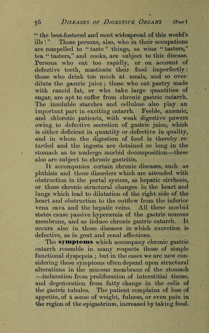 “ the best-fostered and most widespread of this world’s ills ! ” Those persons, also, who in their occupations are compelled to “ taste ” things, as wine “ tasters,” tea “ tasters,” and cooks, are subject to this disease. Persons who eat too rapidly, or on account of defective teeth, masticate their food imperfectly : those who drink too much at meals, and so over¬ dilute the gastric juice ; those who eat pastry made with rancid fat, or who take large quantities of sugar, are apt to suffer from chronic gastric catarrh. The insoluble starches and cellulose also play an important part in exciting catarrh. Feeble, anaemic, and chlorotic patients, with weak digestive powers owing to defective secretion of gastric juice, which is either deficient in quantity or defective in quality, and in whom the digestion of food is thereby re¬ tarded and the ingesta are detained so long in the stomach as to undergo morbid decomposition—these also are subject to chronic gastritis. It accompanies certain chronic diseases, such as phthisis and those disorders which are attended with obstruction in the portal system, as hepatic cirrhosis, or those chronic structural changes in the heart and lungs which lead to dilatation of the right side of the heart and obstruction to the outflow from the inferior vena cava and the hepatic veins. All these morbid states cause passive hypersemia of the gastric mucous membrane, and so induce chronic gastric catarrh. It occurs also in those diseases in which excretion is defective, as in gout and renal affections. The symptoms which accompany chronic gastric catarrh resemble in many respects those of simple functional dyspepsia ; but in the cases we are now con¬ sidering these symptoms often depend upon structural alterations in the mucous membrane of the stomach —induration from proliferation of interstitial tissue, and degeneration from fatty change in the cells of the gastric tubules. The patient complains of loss of appetite, of a sense of weight, fulness, or even pain in the region of the epigastrium, increased by taking food.
