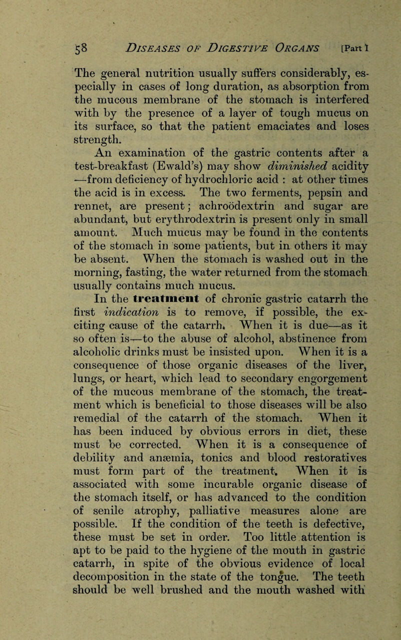 The general nutrition usually suffers considerably, es¬ pecially in cases of long duration, as absorption from the mucous membrane of the stomach is interfered with by the presence of a layer of tough mucus on its surface, so that the patient emaciates and loses strength. An examination of the gastric contents after a test-breakfast (Ewald’s) may show diminished acidity -—from deficiency of hydrochloric acid : at other times the acid is in excess. The two ferments, pepsin and rennet, are present; achroodextrin and sugar are abundant, but erythrodextrin is present only in small amount. Much mucus may be found in the contents of the stomach in some patients, but in others it may be absent. When the stomach is washed out in the morning, fasting, the water returned from the stomach usually contains much mucus. In the treatment of chronic gastric catarrh the first indication is to remove, if possible, the ex¬ citing cause of the catarrh* When it is due—as it so often is—to the abuse of alcohol, abstinence from alcoholic drinks must be insisted upon. When it is a consequence of those organic diseases of the liver, lungs, or heart, which lead to secondary engorgement of the mucous membrane of the stomach, the treat¬ ment which is beneficial to those diseases will be also remedial of the catarrh of the stomach. When it has been induced by obvious errors in diet, these must be corrected. When it is a consequence of debility and ansemia, tonics and blood restoratives must form part of the treatment. When it is associated with some incurable organic disease of the stomach itself, or has advanced to the condition of senile atrophy, palliative measures alone are possible. If the condition of the teeth is defective, these must be set in order. Too little attention is apt to be paid to the hygiene of the mouth in gastric catarrh, in spite of the obvious evidence of local decomposition in the state of the tongue. The teeth should be well brushed and the mouth washed with