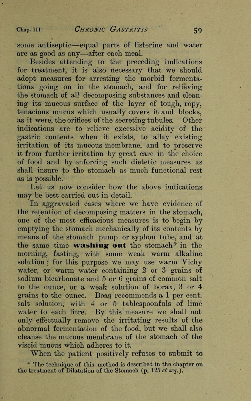 some antiseptic—equal parts of listerine and water are as good as any—after each meal. Besides attending to the preceding indications for treatment, it is also necessary that we should adopt measures for arresting the morbid fermenta¬ tions going on in the stomach, and for relieving the stomach of all decomposing substances and clean¬ ing its mucous surface of the layer of tough, ropy, tenacious mucus which usually covers it and blocks, as it were, the orifices of the secreting tubules. Other indications are to relieve excessive aciditv of the gastric contents when it exists, to allay existing irritation of its mucous membrane, and to preserve it from further irritation by great care in the choice of food and by enforcing such dietetic measures as shall insure to the stomach as much functional rest as is possible. Let us now consider how the above indications may be best carried out in detail. In aggravated cases where we have evidence of the retention of decomposing matters in the stomach, one of the most efficacious measures is to begin by emptying the stomach mechanically of its contents by means of the stomach pump or syphon tube, and at the same time washing- out the stomach* in the morning, fasting, with some weak warm alkaline solution; for this purpose we may use warm Vichy water, or warm water containing 2 or 3 grains of sodium bicarbonate and 5 or 6 grains of common salt to the ounce, or a weak solution of borax, 3 or 4 grains to the ounce. Boas recommends a 1 per cent, salt solution, with 4 or 5 tablespoonfuls of lime water to each litre. By this measure we shall not only effectually remove the irritating results of the abnormal fermentation of the food, but we shall also cleanse the mucous membrane of the stomach of the viscid mucus which adheres to it. When the patient positively refuses to submit to * The technique of this method is described in the chapter on the treatment of Dilatation of the Stomach (p. 125 ct seq.).