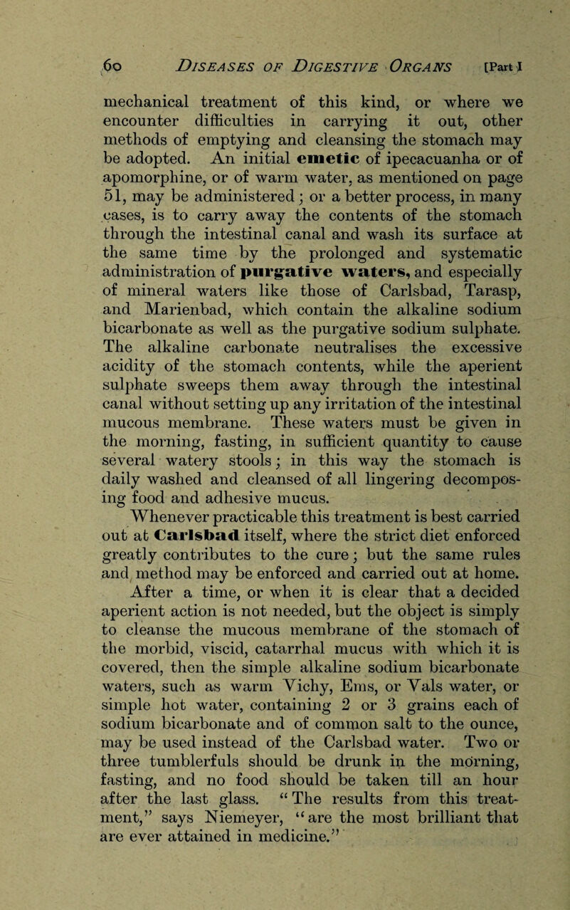 mechanical treatment of this kind, or where we encounter difficulties in carrying it out, other methods of emptying and cleansing the stomach may be adopted. An initial emetic of ipecacuanha or of apomorphine, or of warm water, as mentioned on page 51, may be administered ; or a better process, in many cases, is to carry away the contents of the stomach through the intestinal canal and wash its surface at the same time by the prolonged and systematic administration of purgative waters, and especially of mineral waters like those of Carlsbad, Tarasp, and Marienbad, which contain the alkaline sodium bicarbonate as well as the purgative sodium sulphate. The alkaline carbonate neutralises the excessive acidity of the stomach contents, while the aperient sulphate sweeps them away through the intestinal canal without setting up any irritation of the intestinal mucous membrane. These waters must be given in the morning, fasting, in sufficient quantity to cause several watery stools; in this way the stomach is daily washed and cleansed of all lingering decompos¬ ing food and adhesive mucus. Whenever practicable this treatment is best carried out at Carlsbad itself, where the strict diet enforced greatly contributes to the cure; but the same rules and method may be enforced and carried out at home. After a time, or when it is clear that a decided aperient action is not needed, but the object is simply to cleanse the mucous membrane of the stomach of the morbid, viscid, catarrhal mucus with which it is covered, then the simple alkaline sodium bicarbonate waters, such as warm Vichy, Ems, or Vais water, or simple hot water, containing 2 or 3 grains each of sodium bicarbonate and of common salt to the ounce, may be used instead of the Carlsbad water. Two or three tumblerfuls should be drunk in the morning, fasting, and no food should be taken till an hour after the last glass. “ The results from this treat¬ ment,” says Niemeyer, “are the most brilliant that are ever attained in medicine.”