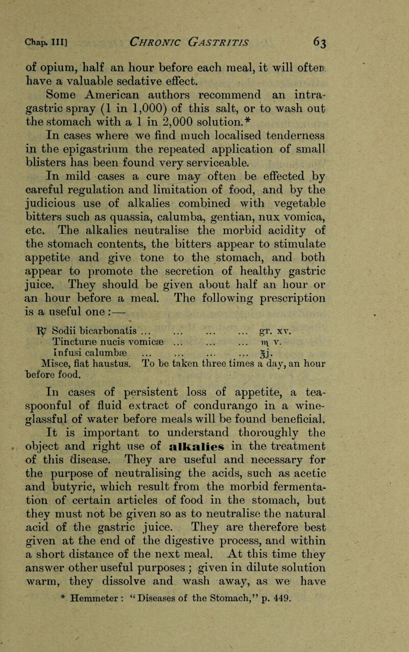 of opium, half an hour before each meal, it will often have a valuable sedative effect. Some American authors recommend an intra- gastric spray (1 in 1,000) of this salt, or to wash out the stomach with a 1 in 2,000 solution.* In cases where we find much localised tenderness in the epigastrium the repeated application of small blisters has been found very serviceable. In mild cases a cure may often be effected by oareful regulation and limitation of food, and by the judicious use of alkalies combined with vegetable bitters such as quassia, calumba, gentian, nux vomica, etc. The alkalies neutralise the morbid acidity of the stomach contents, the bitters appear to stimulate appetite and give tone to the stomach, and both appear to promote the secretion of healthy gastric juice. They should be given about half an hour or an hour before a meal. The following prescription is a useful one : — 1^7 Sodii bicarbonatis ... ... ... ... gr. xv. Tinctime nucis vomicae ... ... ... n\ v. Infusi calumbae ... ... ... ... 3]’. Misce, fiat haustus. To be taken three times a day, an hour before food. In cases of persistent loss of appetite, a tea- spoonful of fluid extract of condurango in a wine- glassful of water before meals will be found beneficial. It is important to understand thoroughly the object and right use of alkalies in the treatment of this disease. They are useful and necessary for the purpose of neutralising the acids, such as acetic and butyric, which result from the morbid fermenta¬ tion of certain articles of food in the stomach, but they must not be given so as to neutralise the natural acid of the gastric juice. They are therefore best given at the end of the digestive process, and within a short distance of the next meal. At this time they answer other useful purposes ; given in dilute solution warm, they dissolve and wash away, as we have * Hemmeter : “Diseases of the Stomach,” p. 449.