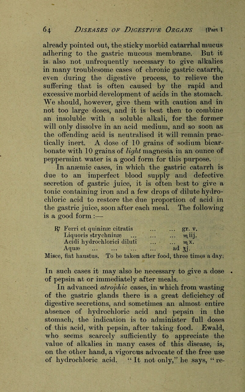 already pointed out, the sticky morbid catarrhal mucus adhering to the gastric mucous membrane. But it is. also not unfrequently necessary to give alkalies in many troublesome cases of chronic gastric catarrh, even during the digestive process, to relieve the suffering that is often caused by the rapid and excessive morbid development of acids in the stomach. We should, however, give them with caution and in not too large doses, and it is best then to combine an insoluble with a soluble alkali, for the former will only dissolve in an acid medium, and so soon as the offending acid is neutralised it will remain prac¬ tically inert. A dose of 10 grains of sodium bicar¬ bonate with 10 grains of light magnesia in an ounce of peppermint water is. a good form for this purpose. In anaemic cases, in which the gastric catarrh is due to an imperfect blood supply and defective secretion of gastric juice, it is often best to give a tonic containing iron and a few drops of dilute hydro¬ chloric acid to restore the due proportion of acid in the gastric juice, soon after each meal. The following is a good form :— Ferri et quininse citratis ... ... gr. v. Liquoris strychnine ... ... ... iqiij. Acidi hydrochlorici diluti ... ... iy^x. Aque . ... ad *j. Misce, fiat hanstus. To be taken after food, three times a day. In such Cases it may also be necessary to give a dose of pepsin at or immediately after meals. In advanced atrophic cases, in which from wasting of the gastric glands there is a great deficiency of digestive secretions, and sometimes an almost entire absence of hydrochloric acid and pepsin in the stomach, the indication is to administer full doses of this acid, with pepsin, after taking food. Ewald, who seems scarcely sufficiently to appreciate the value of alkalies in many cases of this disease, is, on the other hand, a vigorous advocate of the free use of hydrochloric acid. “ It not only,” he says, “ re-