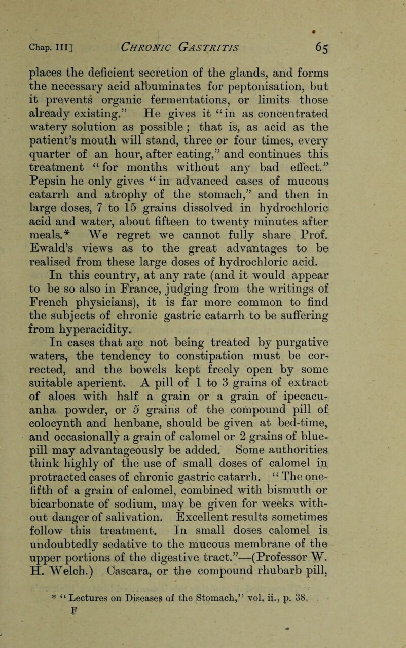 places the deficient secretion of the glands, and forms the necessary acid albuminates for peptonisation, but it prevents organic fermentations, or limits those already existing.” He gives it “in as concentrated watery solution as possible; that is, as acid as the patient’s mouth will stand, three or four times, every quarter of an hour, after eating,” and continues this treatment “for months without any bad effect.” Pepsin he only gives “ in advanced cases of mucous catarrh and atrophy of the stomach,” and then in large doses, 7 to 15 grains dissolved in hydrochloric acid and water, about fifteen to twenty minutes after meals.* We regret we cannot fully share Prof. Ewald’s views as to the great advantages to be realised from these large doses of hydrochloric acid. In this country, at any rate (and it would appear to be so also in France, judging from the writings of French physicians), it is far more common to find the subjects of chronic gastric catarrh to be suffering from hyperacidity. In cases that are not being treated by purgative waters, the tendency to constipation must be cor¬ rected, and the bowels kept freely open by some suitable aperient. A pill of 1 to 3 grains of extract of aloes with half a grain or a grain of ipecacu¬ anha powder, or 5 grains of the compound pill of colocynth and henbane, should be given at bed-time, and occasionally a grain of calomel or 2 grains of blue- pill may advantageously be added. Some authorities think highly of the use of small doses of calomel in protracted cases of chronic gastric catarrh. “ The one- fifth of a grain of calomel, combined with bismuth or bicarbonate of sodium, may be given for weeks with¬ out danger of salivation. Excellent results sometimes follow this treatment. In small doses calomel is undoubtedly sedative to the mucous membrane of the upper portions of the digestive tract.”—(Professor W. H. Welch.) Cascara, or the compound rhubarb pill, * “Lectures on Diseases of the Stomach,” vol, ii., p. 38, F