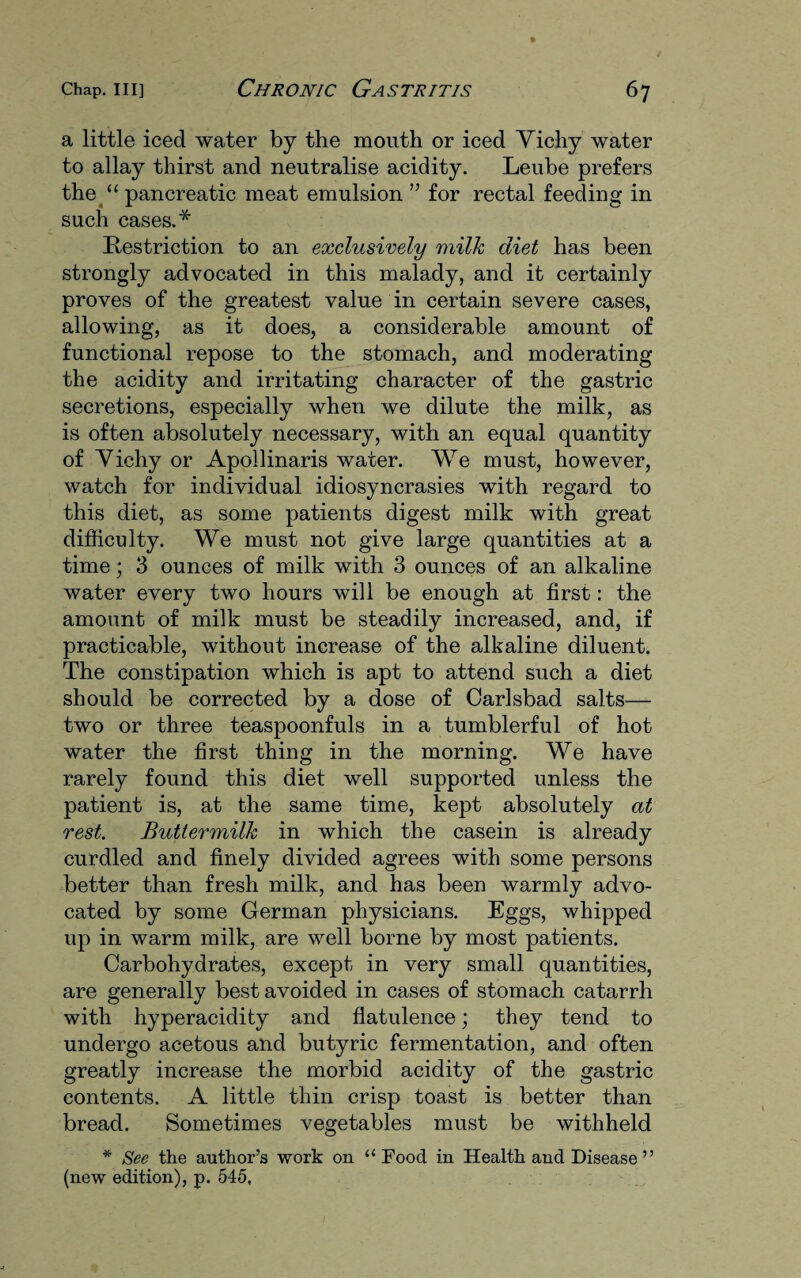 a little iced water by the mouth or iced Vichy water to allay thirst and neutralise acidity. Leube prefers the u pancreatic meat emulsion ” for rectal feeding in such cases.* Restriction to an exclusively milk diet has been strongly advocated in this malady, and it certainly proves of the greatest value in certain severe cases, allowing, as it does, a considerable amount of functional repose to the stomach, and moderating the acidity and irritating character of the gastric secretions, especially when we dilute the milk, as is often absolutely necessary, with an equal quantity of Vichy or Apollinaris water. We must, however, watch for individual idiosyncrasies with regard to this diet, as some patients digest milk with great difficulty. We must not give large quantities at a time; 3 ounces of milk with 3 ounces of an alkaline water every two hours will be enough at first: the amount of milk must be steadily increased, and, if practicable, without increase of the alkaline diluent. The constipation which is apt to attend such a diet should be corrected by a dose of Carlsbad salts— two or three teaspoonfuls in a tumblerful of hot water the first thing in the morning. We have rarely found this diet well supported unless the patient is, at the same time, kept absolutely at rest. Buttermilk in which the casein is already curdled and finely divided agrees with some persons better than fresh milk, and has been warmly advo¬ cated by some German physicians. Eggs, whipped up in warm milk, are well borne by most patients. Carbohydrates, except in very small quantities, are generally best avoided in cases of stomach catarrh with hyperacidity and flatulence; they tend to undergo acetous and butyric fermentation, and often greatly increase the morbid acidity of the gastric contents. A little thin crisp toast is better than bread. Sometimes vegetables must be withheld * See the author’s work on “ Food in Health and Disease” (new edition), p. 545,