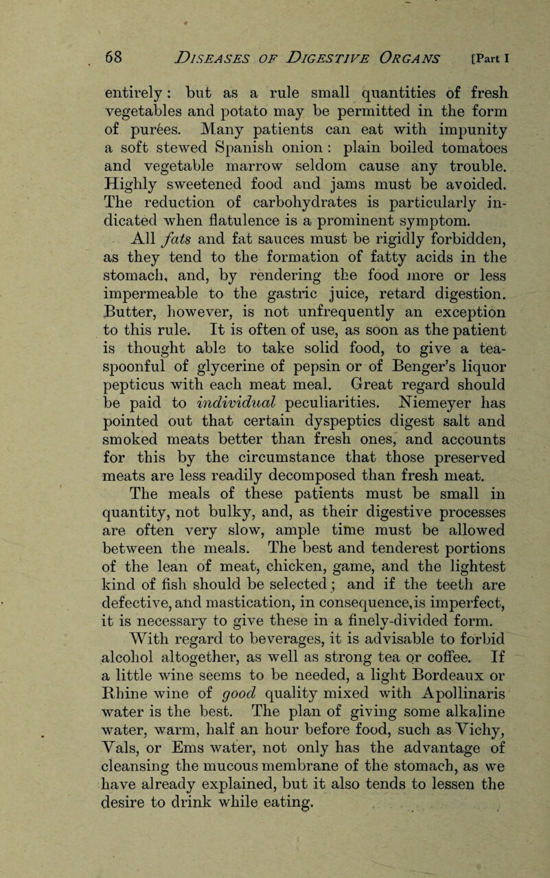 entirely: but as a rule small quantities of fresh vegetables and potato may be permitted in the form of purees. Many patients can eat with impunity a soft stewed Spanish onion : plain boiled tomatoes and vegetable marrow seldom cause any trouble. Highly sweetened food and jams must be avoided. The reduction of carbohydrates is particularly in¬ dicated when flatulence is a prominent symptom. All fats and fat sauces must be rigidly forbidden, as they tend to the formation of fatty acids in the stomach, and, by rendering the food more or less impermeable to the gastric juice, retard digestion. Butter, however, is not unfrequently an exception to this rule. It is often of use, as soon as the patient is thought able to take solid food, to give a tea¬ spoonful of glycerine of pepsin or of Benger’s liquor pepticus with each meat meal. Great regard should be paid to individual peculiarities. Niemeyer has pointed out that certain dyspeptics digest salt and smoked meats better than fresh ones, and accounts for this by the circumstance that those preserved meats are less readily decomposed than fresh meat. The meals of these patients must be small in quantity, not bulky, and, as their digestive processes are often very slow, ample time must be allowed between the meals. The best and tenderest portions of the lean of meat, chicken, game, and the lightest kind of fish should be selected; and if the teeth are defective, and mastication, in consequence, is imperfect, it is necessary to give these in a finely-divided form. With regard to beverages, it is advisable to forbid alcohol altogether, as well as strong tea or coffee. If a little wine seems to be needed, a light Bordeaux or Rhine wine of good quality mixed with Apollinaris water is the best. The plan of giving some alkaline water, warm, half an hour before food, such as Vichy, Vais, or Ems water, not only has the advantage of cleansing the mucous membrane of the stomach, as we have already explained, but it also tends to lessen the desire to drink while eating.