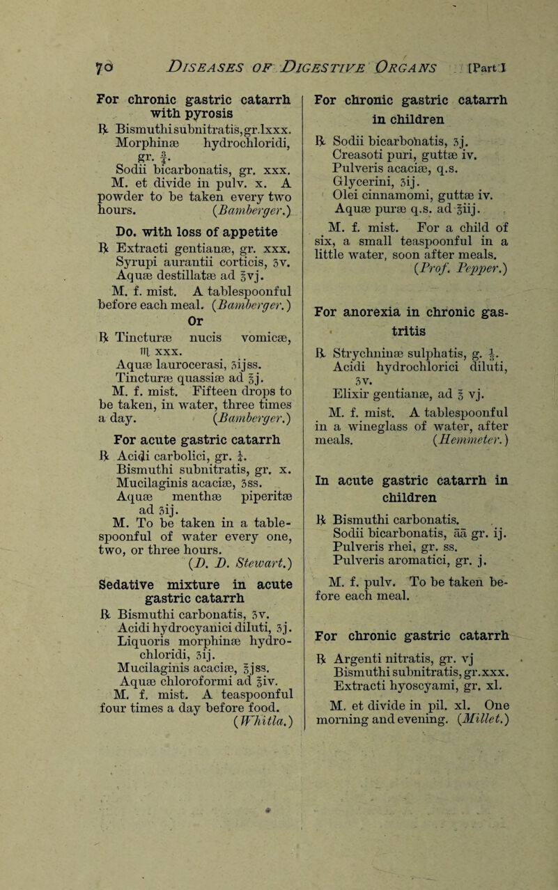 For chronic gastric catarrh with pyrosis R Bismuthi subnitratis, gr.lxxx. Morphinae hydrochloridi, gr. Sodii bicarbonatis, gr. xxx. M. et divide in pulv. x. A powder to be taken every two hours. (Bamberger.) Do. with loss of appetite R Extracti gentianse, gr. xxx. Syrupi aurantii corticis, 3v. Aquae destillatae ad gvj. M. f. mist. A tablespoonful before each meal. (Bamberger.) Or R Tincturae nucis vomicae, 111 xxx. Aquae laurocerasi, sijss. Tincturae quassias ad gj. M. f. mist. Fifteen drops to be taken, in water, three times a day. (Bamberger.) For acute gastric catarrh R Acidi carbolici, gr. R Bismuthi subnitratis, gr. x. Mucilaginis acaciae, 3ss. Aquae menthae piperitae ad 3ij. M. To be taken in a table¬ spoonful of water every one, two, or three hours. (I). J). Stewart.) Sedative mixture in acute gastric catarrh R Bismuthi carbonatis, 3v. Acidihydrocyanicidiluti, 3j. Liquoris morphinae hydro¬ chloridi, 3ij. Mucilaginis acaciae, gjss. Aquae chloroformi ad giv. M. f, mist. A teaspoonful four times a day before food. (Whitla.) For chronic gastric catarrh in children R Sodii bicarbonatis, 3j. Creasoti puri, guttae iv. Pulveris acaciae, q.s. Glycerini, 3ij. Olei cinnamomi, guttae iv. Aquae purae q.s. ad giij. M. f. mist. For a child of six, a small teaspoonful in a little water, soon after meals. (Prof. Pepper.) For anorexia in chronic gas- - tritis R Strychnin;® sulphatis, g. \. Acidi hydrochlorici diluti, 3v. Elixir gentianae, ad g vj. M. f. mist. A tablespoonful in a wineglass of water, after meals. (PLemmeter.) In acute gastric catarrh in children R Bismuthi carbonatis. Sodii bicarbonatis, aa gr. ij. Pulveris rhei, gr. ss. Pulveris aromatici, gr. j. M. f. pulv. To be taken be¬ fore each meal. For chronic gastric catarrh R Argenti nitratis, gr. vj Bismuthi subnitratis, gr.xxx. Extracti hyoscyami, gr. xl. M. et divide in pil. xl. One morning and evening. (Millet.)