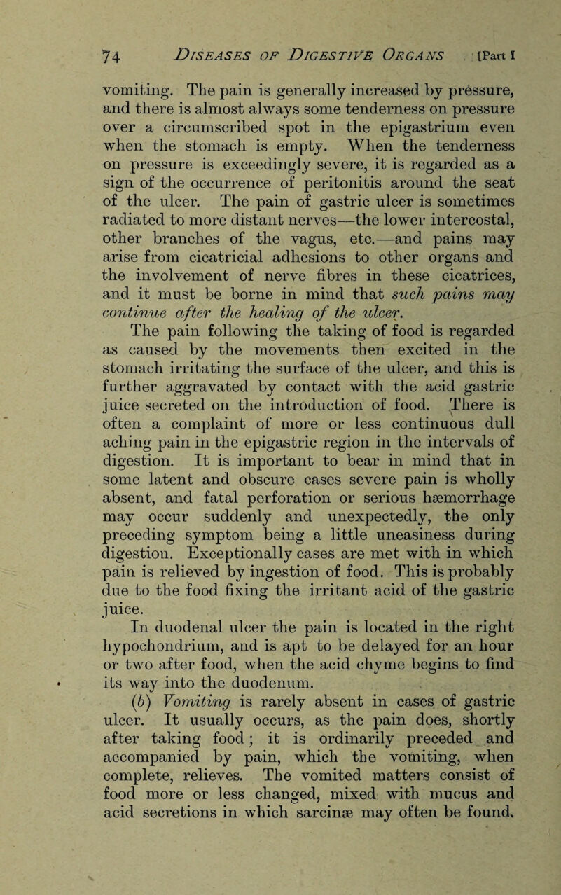 vomiting. The pain is generally increased by pressure, and there is almost always some tenderness on pressure over a circumscribed spot in the epigastrium even when the stomach is empty. When the tenderness on pressure is exceedingly severe, it is regarded as a sign of the occurrence of peritonitis around the seat of the ulcer. The pain of gastric ulcer is sometimes radiated to more distant nerves—the lower intercostal, other branches of the vagus, etc.—and pains may arise from cicatricial adhesions to other organs and the involvement of nerve fibres in these cicatrices, and it must be borne in mind that such pains may continue after the healing of the ulcer. The pain following the taking of food is regarded as caused by the movements then excited in the stomach irritating the surface of the ulcer, and this is further aggravated by contact with the acid gastric juice secreted on the introduction of food. There is often a complaint of more or less continuous dull aching pain in the epigastric region in the intervals of digestion. It is important to bear in mind that in some latent and obscure cases severe pain is wholly absent, and fatal perforation or serious haemorrhage may occur suddenly and unexpectedly, the only preceding symptom being a little uneasiness during digestion. Exceptionally cases are met with in which pain is relieved by ingestion of food. This is probably due to the food fixing the irritant acid of the gastric juice. In duodenal ulcer the pain is located in the right hypochondrium, and is apt to be delayed for an hour or two after food, when the acid chyme begins to find its way into the duodenum. (b) Vomiting is rarely absent in cases of gastric ulcer. It usually occurs, as the pain does, shortly after taking food; it is ordinarily preceded and accompanied by pain, which the vomiting, when complete, relieves. The vomited matters consist of food more or less changed, mixed with mucus and acid secretions in which sarcinse may often be found.