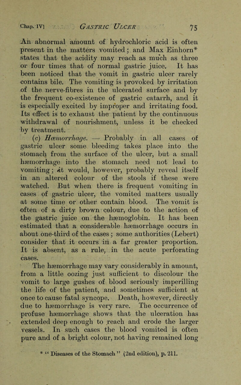 An abnormal amount of hydrochloric acid is often present in the matters vomited; and Max Einhorn* states that the acidity may reach as much as three or four times that of normal gastric juice. It has been noticed that the vomit in gastric ulcer rarely contains bile. The vomiting is provoked by irritation of the nerve-fibres in the ulcerated surface and by the frequent co-existence of gastric catarrh, and it is especially excited by improper and irritating food. Its effect is to exhaust the patient by the continuous withdrawal of nourishment, unless it be checked by treatment. (c) Hcemorrhage. — Probably in all cases of gastric ulcer some bleeding takes place into the stomach from the surface of the ulcer, but a small haemorrhage into the stomach need not lead to vomiting; /it would, however, probably reveal itself in an altered colour of the stools if these were watched. But when there is frequent vomiting in cases of gastric ulcer, the vomited matters usually at some time or other contain blood. The vomit is often of a dirty brown colour, due to the action of the gastric juice on the haemoglobin. It has been estimated that a considerable haemorrhage occurs in about one-third of the cases ; some authorities (Lebert) consider that it occurs in a far greater proportion. It is absent, as a rule, in the acute perforating cases. The haemorrhage may vary considerably in amount, from a little oozing just sufficient to discolour the vomit to large gushes of blood seriously imperilling the life of the patient, and sometimes sufficient at once to cause fatal syncope. Death, however, directly due to haemorrhage is very rare. The occurrence of profuse haemorrhage shows that the ulceration has extended deep enough to reach and erode the larger vessels. In such cases the blood vomited is often pure and of a bright colour, not having remained long * “ Diseases of the Stomach ” (2nd edition), p. 211.
