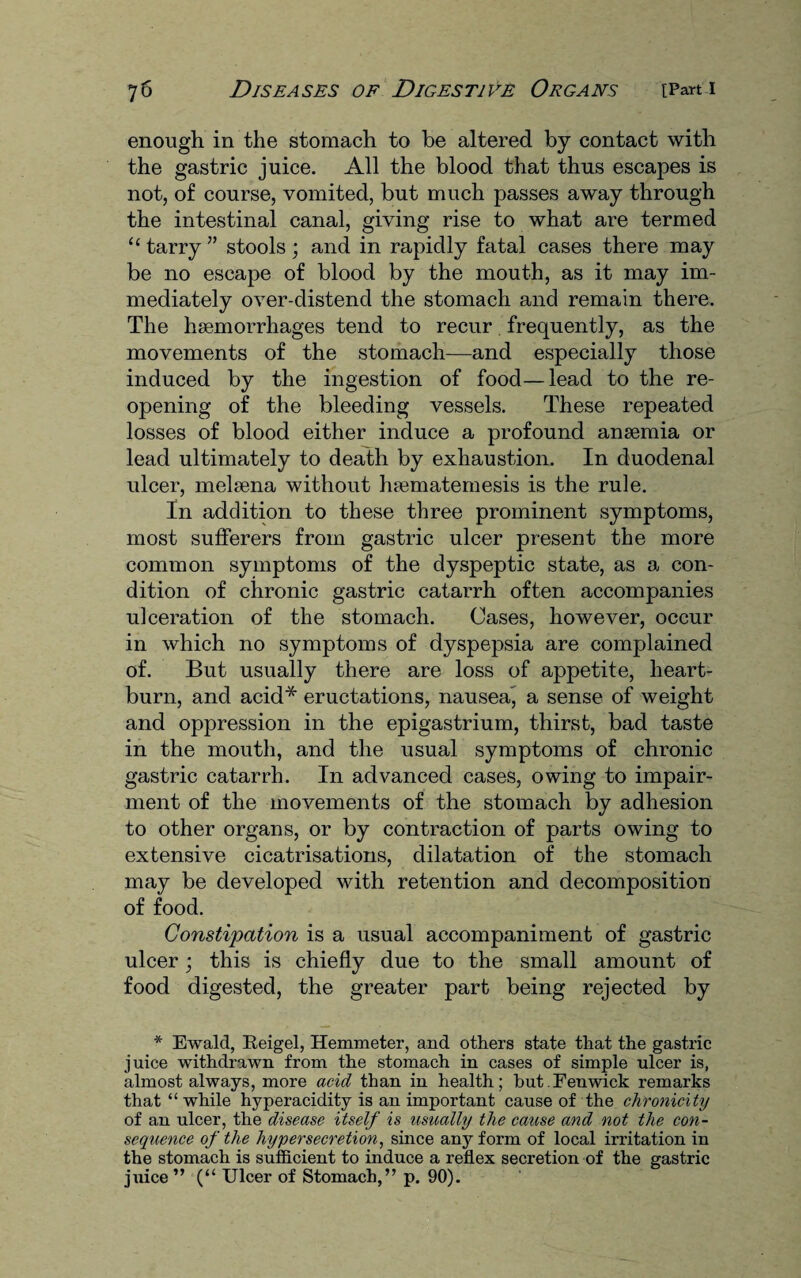 enough in the stomach to be altered by contact with the gastric juice. All the blood that thus escapes is not, of course, vomited, but much passes away through the intestinal canal, giving rise to what are termed “ tarry ” stools; and in rapidly fatal cases there may be no escape of blood by the mouth, as it may im¬ mediately over-distend the stomach and remain there. The haemorrhages tend to recur frequently, as the movements of the stomach—and especially those induced by the ingestion of food—lead to the re¬ opening of the bleeding vessels. These repeated losses of blood either induce a profound anaemia or lead ultimately to death by exhaustion. In duodenal ulcer, melaena without haematemesis is the rule. In addition to these three prominent symptoms, most sufferers from gastric ulcer present the more common symptoms of the dyspeptic state, as a con¬ dition of chronic gastric catarrh often accompanies ulceration of the stomach. Cases, however, occur in which no symptoms of dyspepsia are complained of. But usually there are loss of appetite, heart¬ burn, and acid* eructations, nausea^ a sense of weight and oppression in the epigastrium, thirst, bad taste in the mouth, and the usual symptoms of chronic gastric catarrh. In advanced cases, owing to impair¬ ment of the movements of the stomach by adhesion to other organs, or by contraction of parts owing to extensive cicatrisations, dilatation of the stomach may be developed with retention and decomposition of food. Constipation is a usual accompaniment of gastric ulcer; this is chiefly due to the small amount of food digested, the greater part being rejected by * Ewald, Reigel, Hemmeter, and others state that the gastric juice withdrawn from the stomach in cases of simple ulcer is, almost always, more acid than in health; but.Fenwick remarks that “ while hyperacidity is an important cause of the chronicity of an ulcer, the disease itself is usually the cause and not the con¬ sequence of the hypersecretion, since any form of local irritation in the stomach is sufficient to induce a reflex secretion of the gastric juice ” (“ Ulcer of Stomach,” p. 90).