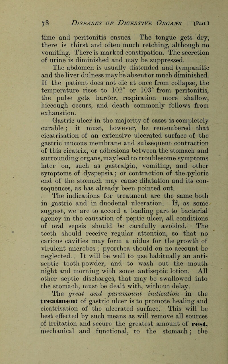 time and peritonitis ensues. The tongue gets dry, there is thirst and often much retching, although no vomiting. There is marked constipation. The secretion of urine is diminished and may be suppressed. The abdomen is usually distended and tympanitic and the liver dulness maybe absent or much diminished. If the patient does not die at once from collapse, the temperature rises to 102° or 103° from peritonitis, the pulse gets harder, respiration more shallow, hiccough occurs, and death commonly follows from exhaustion. Gastric ulcer in the majority of cases is completely curable; it must, however, be remembered that cicatrisation of an extensive ulcerated surface of the gastric mucous membrane and subsequent contraction of this cicatrix, or adhesions between the stomach and surrounding organs, may lead to troublesome symptoms later on, such as gastralgia, vomiting, and other symptoms of dyspepsia; or contraction of the pyloric end of the stomach may cause dilatation and its con¬ sequences, as has already been pointed out. The indications for treatment are the same both in gastric and in duodenal ulceration. If, as some suggest, we are to accord a leading part to bacterial agency in the causation of peptic ulcer, all conditions of oral sepsis should be carefully avoided. The teeth should receive regular attention, so that no carious cavities may form a nidus for the growth of virulent microbes; pyorrhea should on no account be neglected. . It will be well to use habitually an anti¬ septic tooth-powder, and to wash out the mouth night and morning with some antiseptic lotion. All other septic discharges, that may be swallowed into the stomach, must be dealt with, without delay. The great and paramovcnt indication in the treatment of gastric ulcer is to promote healing and cicatrisation of the ulcerated surface. This will be best effected by such means as will remove all sources of irritation and secure the greatest amount of rest, mechanical and functional, to the stomach; the