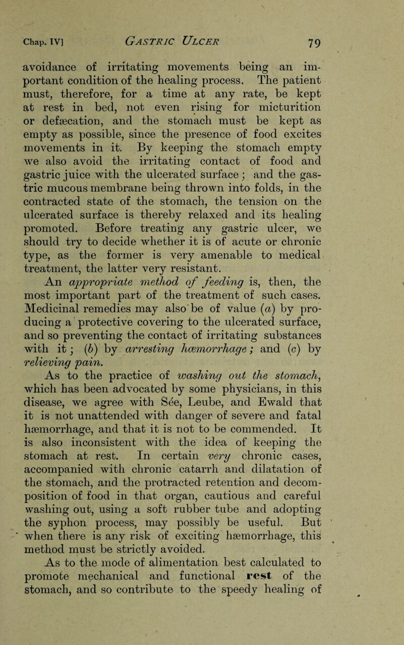 avoidance of irritating movements being an im¬ portant condition of the healing process. The patient must, therefore, for a time at any rate, be kept at rest in bed, not even rising for micturition or defaecation, and the stomach must be kept as empty as possible, since the presence of food excites movements in it. By keeping the stomach empty we also avoid the irritating contact of food and gastric juice with the ulcerated surface; and the gas¬ tric mucous membrane being thrown into folds, in the contracted state of the stomach, the tension on the ulcerated surface is thereby relaxed and its healing promoted. Before treating any gastric ulcer, we should try to decide whether it is of acute or chronic type, as the former is very amenable to medical treatment, the latter very resistant. An appropriate method of feeding is, then, the most important part of the treatment of such cases. Medicinal remedies may also be of value (a) by pro¬ ducing a protective covering to the ulcerated surface, and so preventing the contact of irritating substances with it; (5) by arresting hcemorrhage; and (c) by relieving pain. As to the practice of washing out the stomach, which has been advocated by some physicians, in this disease, we agree with See, Leube, and Ewald that it is not unattended with danger of severe and fatal haemorrhage, and that it is not to be commended. It is also inconsistent with the idea of keeping the stomach at rest. In certain very chronic cases, accompanied with chronic catarrh and dilatation of the stomach, and the protracted retention and decom¬ position of food in that organ, cautious and careful washing out, using a soft rubber tube and adopting the syphon process, may possibly be useful. But * when there is any risk of exciting lnemorrhage, this method must be strictly avoided. As to the mode of alimentation best calculated to promote mechanical and functional rest of the stomach, and so contribute to the speedy healing of