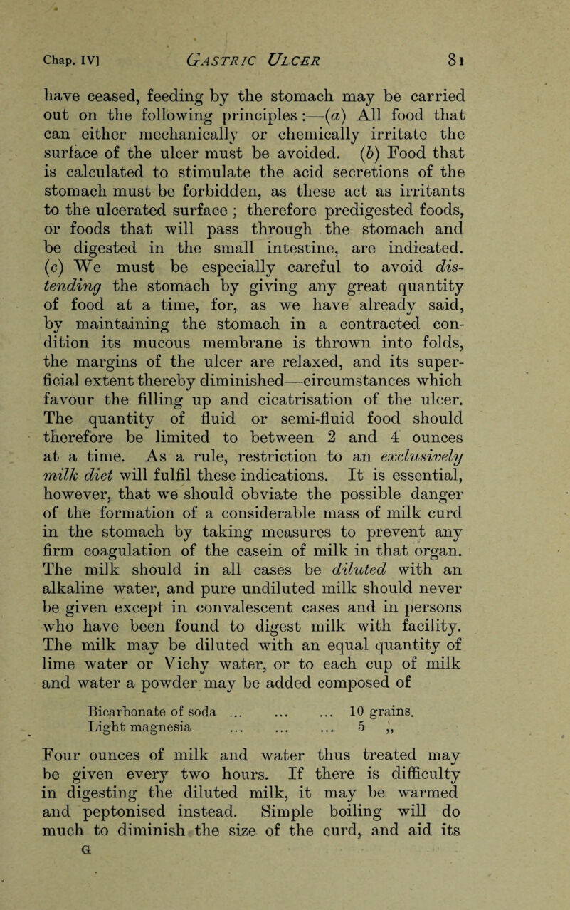 have ceased, feeding by the stomach may be carried out on the following principles :—(a) All food that can either mechanically or chemically irritate the surface of the ulcer must be avoided. (b) Food that is calculated to stimulate the acid secretions of the stomach must be forbidden, as these act as irritants to the ulcerated surface ; therefore predigested foods, or foods that will pass through the stomach and be digested in the small intestine, are indicated, (c) We must be especially careful to avoid dis¬ tending the stomach by giving any great quantity of food at a time, for, as we have already said, by maintaining the stomach in a contracted con¬ dition its mucous membrane is thrown into folds, the margins of the ulcer are relaxed, and its super¬ ficial extent thereby diminished—circumstances which favour the filling up and cicatrisation of the ulcer. The quantity of fluid or semi-fluid food should therefore be limited to between 2 and 4 ounces at a time. As a rule, restriction to an exclusively milk diet will fulfil these indications. It is essential, however, that we should obviate the possible danger of the formation of a considerable mass of milk curd in the stomach by taking measures to prevent any firm coagulation of the casein of milk in that organ. The milk should in all cases be diluted with an alkaline water, and pure undiluted milk should never be given except in convalescent cases and in persons who have been found to digest milk with facility. The milk may be diluted with an equal quantity of lime water or Vdchy water, or to each cup of milk and water a powder may be added composed of Bicarbonate of soda ... ... ... 10 grains. Light magnesia ... ... ... 5 ,', Four ounces of milk and water thus treated may be given every two hours. If there is difficulty in digesting the diluted milk, it may be warmed and peptonised instead. Simple boiling will do much to diminish the size of the curd, and aid its G