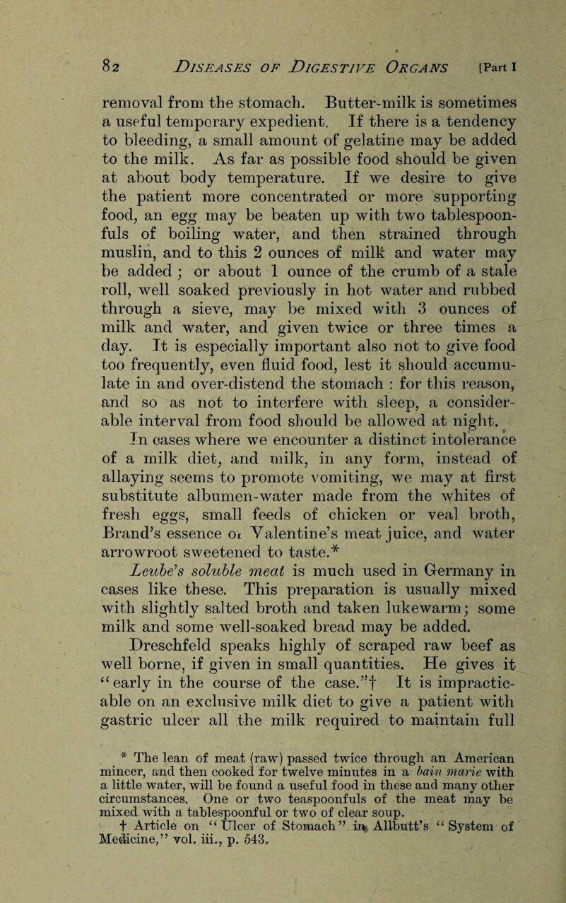 removal from the stomach. Butter-milk is sometimes a useful temporary expedient. If there is a tendency to bleeding, a small amount of gelatine may be added to the milk. As far as possible food should be given at about body temperature. If we desire to give the patient more concentrated or more supporting food, an egg may be beaten up with two tablespoon¬ fuls of boiling water, and then strained through muslin, and to this 2 ounces of milk and water may be added ; or about 1 ounce of the crumb of a stale roll, well soaked previously in hot water and rubbed through a sieve, may be mixed with 3 ounces of milk and water, and given twice or three times a day. It is especially important also not to give food too frequently, even fluid food, lest it should accumu¬ late in and over-distend the stomach : for this reason, and so as not to interfere with sleep, a consider¬ able interval from food should be allowed at night. In cases where we encounter a distinct intolerance of a milk diet, and milk, in any form, instead of allaying seems to promote vomiting, we may at first substitute albumen-water made from the whites of fresh eggs, small feeds of chicken or veal broth, Brand’s essence ox Valentine’s meat juice, and water arrowroot sweetened to taste.* Leube’s soluble meat is much used in Germany in cases like these. This preparation is usually mixed with slightly salted broth and taken lukewarm; some milk and some well-soaked bread may be added. Dreschfeld speaks highly of scraped raw beef as well borne, if given in small quantities. He gives it “ early in the course of the case.”f It is impractic¬ able on an exclusive milk diet to give a patient with gastric ulcer all the milk required to maintain full * The lean of meat (raw) passed twice through an American mincer, and then cooked for twelve minutes in a bain marie with a little water, will he found a useful food in these and many other circumstances. One or two teaspoonfuls of the meat may he mixed with a tablespoonful or two of clear soup. f Article on “Ulcer of Stomach” in. Allbutt’s “System of Medicine,” vol. iii,, p. 543.