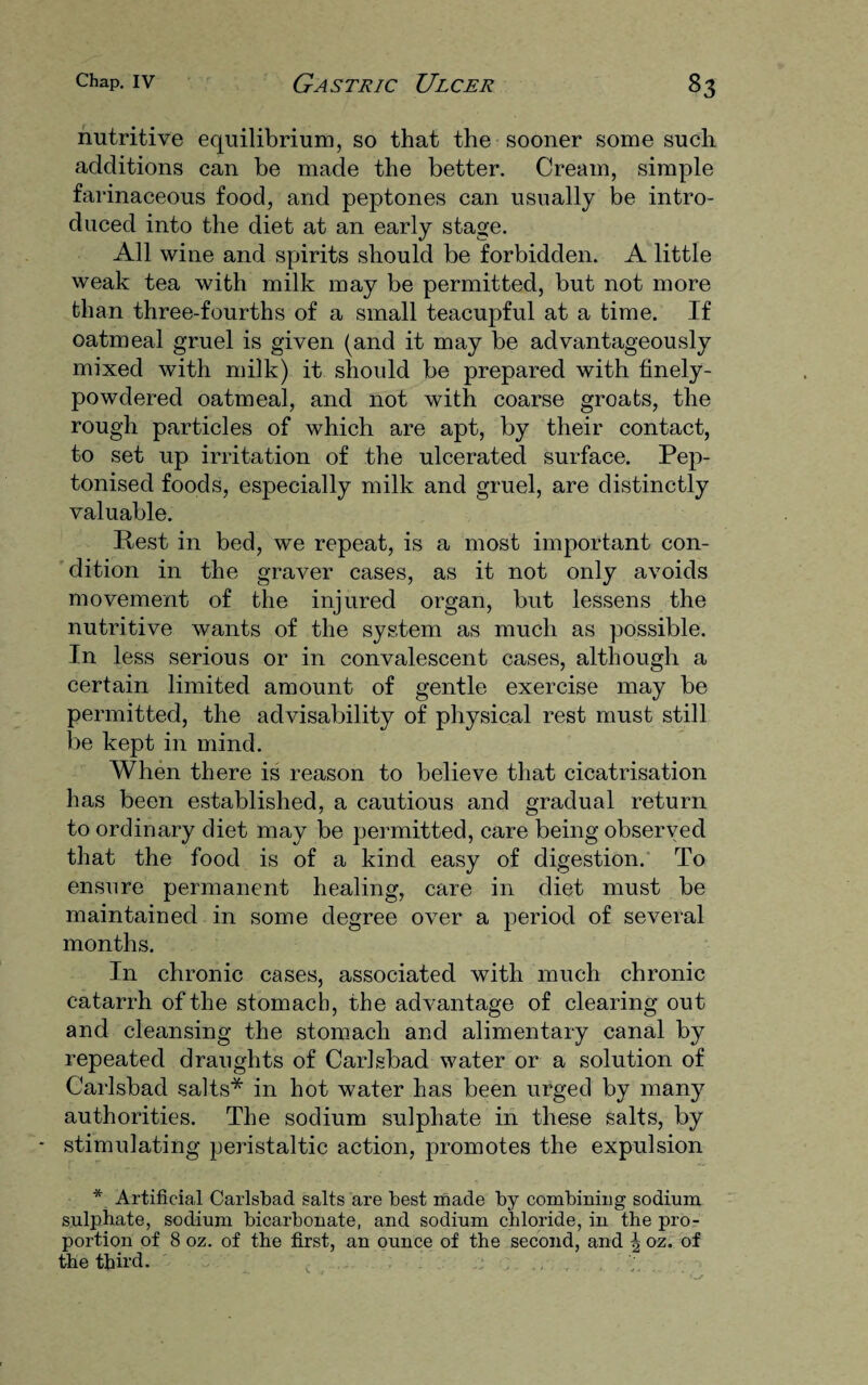 nutritive equilibrium, so that the sooner some such additions can be made the better. Cream, simple farinaceous food, and peptones can usually be intro¬ duced into the diet at an early stage. All wine and spirits should be forbidden. A little weak tea with milk may be permitted, but not more than three-fourths of a small teacupful at a time. If oatmeal gruel is given (and it may be advantageously mixed with milk) it should be prepared with finely- powdered oatmeal, and not with coarse groats, the rough particles of which are apt, by their contact, to set up irritation of the ulcerated surface. Pep- tonised foods, especially milk and gruel, are distinctly valuable. Rest in bed, we repeat, is a most important con¬ dition in the graver cases, as it not only avoids movement of the injured organ, but lessens the nutritive wants of the system as much as possible. In less serious or in convalescent cases, although a certain limited amount of gentle exercise may be permitted, the advisability of physical rest must still be kept in mind. When there is reason to believe that cicatrisation has been established, a cautious and gradual return to ordinary diet may be permitted, care being observed that the food is of a kind easy of digestion. To ensure permanent healing, care in diet must be maintained in some degree over a period of several months. In chronic cases, associated with much chronic catarrh of the stomach, the advantage of clearing out and cleansing the stomach and alimentary canal by repeated draughts of Carlsbad water or a solution of Carlsbad salts* in hot water has been urged by many authorities. The sodium sulphate in these salts, by stimulating peristaltic action, promotes the expulsion * Artificial Carlsbad salts are best made by combining sodium sulphate, sodium bicarbonate, and sodium chloride, in the pro¬ portion of 8 oz. of the first, an ounce of the second, and | oz. of the third. ;.