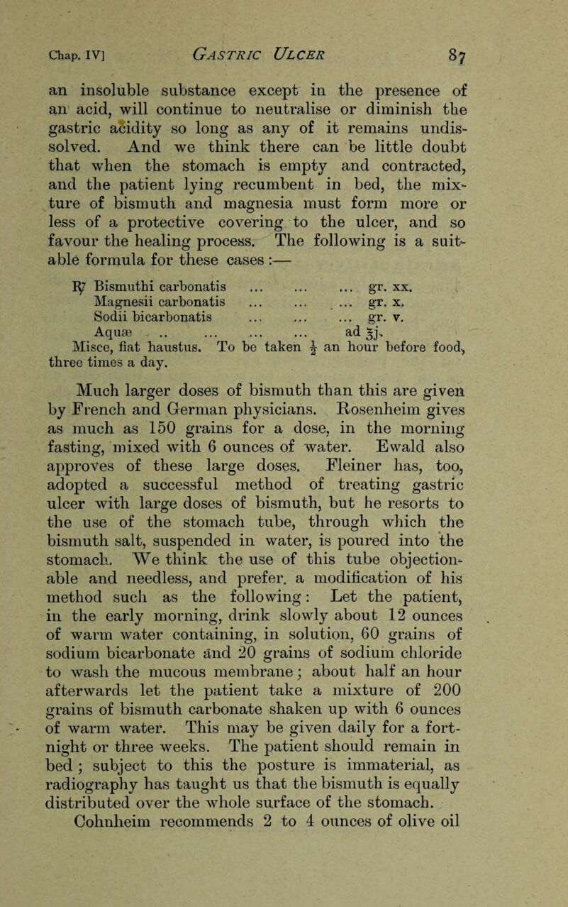 an insoluble substance except in the presence of an acid, will continue to neutralise or diminish the gastric acidity so long as any of it remains undis¬ solved. And we think there can be little doubt that when the stomach is empty and contracted, and the patient lying recumbent in bed, the mix¬ ture of bismuth and magnesia must form more or less of a protective covering to the ulcer, and so favour the healing process. The following is a suit¬ able formula for these cases :— 1^7 Bismuthi carbonatis ... ... ... gr. xx. Magnesii carbonatis ... ... ... gr. x. Sodii bicarbonatis ... ... ... gr. v. Aquae .. ... ... ... ad Misce, fiat haustus. To be taken \ an hour before food, three times a day. Much larger doses of bismuth than this are given by French and German physicians. Rosenheim gives as much as 150 grains for a dose, in the morning fasting, mixed with 6 ounces of water. Ewald also approves of these large doses. Fleiner has, too, adopted a successful method of treating gastric ulcer with large doses of bismuth, but he resorts to the use of the stomach tube, through which the bismuth salt, suspended in water, is poured into the stomach. We think the use of this tube objection¬ able and needless, and prefer, a modification of his method such as the following: Let the patient, in the early morning, drink slowly about 12 ounces of warm water containing, in solution, 60 grains of sodium bicarbonate and 20 grains of sodium chloride to wash the mucous membrane; about half an hour afterwards let the patient take a mixture of 200 grains of bismuth carbonate shaken up with 6 ounces of warm water. This may be given daily for a fort¬ night or three weeks. The patient should remain in bed ; subject to this the posture is immaterial, as radiography has taught us that the bismuth is equally distributed over the whole surface of the stomach. Cohnheim recommends 2 to 4 ounces of olive oil
