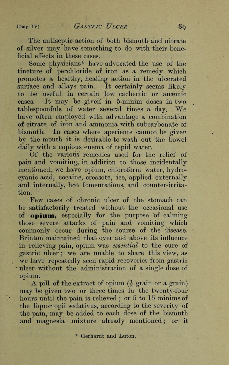 The antiseptic action of both bismuth and nitrate of silver may have something to do with their bene- •/ o ficial effects in these cases. Some physicians* have advocated the use of the tincture of perch loride of iron as a remedy which promotes a healthy, healing action in the ulcerated surface and allays pain. It certainly seems likely to be useful in certain low cachectic or ansemic cases. It may be given in 5-minim doses in two tablespoonfuls of water several times a day. We have often employed with advantage a combination of citrate of iron and ammonia with subcarbonate of bismuth. In cases where aperients cannot be given by the mouth it is desirable to wash out the bowel daily with a copious enema of tepid water. Of the various remedies used for the relief of pain and vomiting, in addition to those incidentally mentioned, we have opium, chloroform water, hydro¬ cyanic acid, cocaine, creasote, ice, applied externally and internally, hot fomentations, and counter-irrita¬ tion. Few cases of chronic ulcer of the stomach can be satisfactorily treated without the occasional use of opium, especially for the purpose of calming those severe attacks of pain and vomiting which commonly occur during the course of the disease. Brinton maintained that over and above its influence in relieving pain, opium was essential to the cure of gastric ulcer; we are unable to share this view, as we have repeatedly seen rapid recoveries from gastric • ulcer without the administration of a single dose of opium. A pill of the extract of opium (J grain or a grain) may be given two or three times in the twenty-four hours until the pain is relieved; or 5 to 15 minims of the liquor opii sedativus, according to the severity of the pain, may be added to each dose of the bismuth and magnesia mixture already mentioned; or it * Gerhardt and Luton.