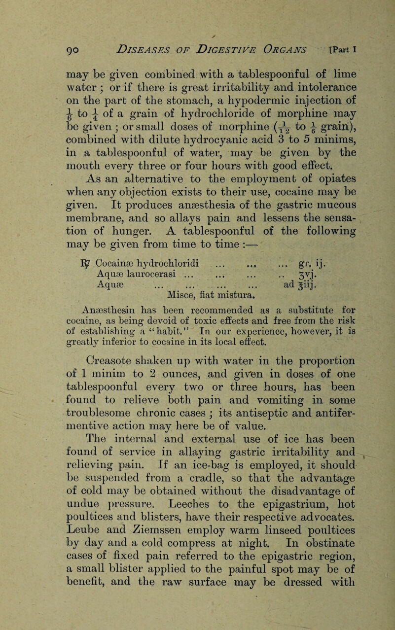 may be given combined with a tablespoonful of lime water ; or if there is great irritability and intolerance on the part of the stomach, a hypodermic injection of ^ to ^ of a grain of hydrochloride of morphine may be given ; or small doses of morphine (y1^- to ± grain), combined with dilute hydrocyanic acid 3 to 5 minims, in a tablespoonful of water, may be given by the mouth every three or four hours with good effect. As an alternative to the employment of opiates when any objection exists to their use, cocaine may be given. It produces anaesthesia of the gastric mucous membrane, and so allays pain and lessens the sensa¬ tion of hunger. A tablespoonful of the following may be given from time to time :— Ip' Cocainae hydrochloridi ... . gr. ij. Aquae laurocerasi ... ... ... .. 3vj. Aquae ... ... ... ... ad ^iij. Misce, fiat mistura. Anaesthesin has been recommended as a substitute for cocaine, as being devoid of toxic effects and free from the risk of establishing a “habit.” In our experience, however, it is greatly inferior to cocaine in its local effect. Creasote shaken up with water in the proportion of 1 minim to 2 ounces, and given in doses of one tablespoonful every two or three hours, has been found to relieve both pain and vomiting in some troublesome chronic cases ; its antiseptic and antifer- mentive action may here be of value. The internal and external use of ice has been found of service in allaying gastric irritability and relieving pain. If an ice-bag is employed, it should be suspended from a cradle, so that the advantage of cold may be obtained without the disadvantage of undue pressure. Leeches to the epigastrium, hot poultices and blisters, have their respective advocates. Leube and Ziemssen employ warm linseed poultices by day and a cold compress at night. In obstinate cases of fixed pain referred to the epigastric region, a small blister applied to the painful spot may be of benefit, and the raw surface may be dressed with