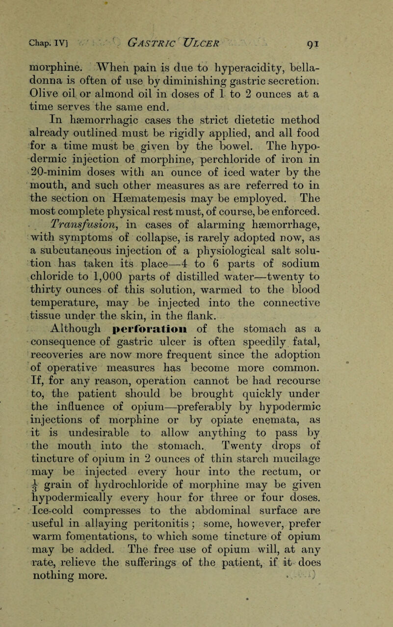 morphine. When pain is due to hyperacidity, bella¬ donna is often of use by diminishing gastric secretion. Olive oil or almond oil in doses of 1 to 2 ounces at a time serves the same end. In haemorrhagic cases the strict dietetic method already outlined must be rigidly applied, and all food for a time must be given by the bowel. The hypo¬ dermic injection of morphine, perchloride of iron in 20-minim doses with an ounce of iced water by the mouth, and such other measures as are referred to in the section on Hsematemesis may be employed. The most complete physical rest must, of course, be enforced. Transfusion, in cases of alarming haemorrhage, with symptoms of collapse, is rarely adopted now, as a subcutaneous injection of a physiological salt solu¬ tion has taken its place—4 to 6 parts of sodium chloride to 1,000 parts of distilled wTater—twenty to thirty ounces of this solution, warmed to the blood temperature, may be injected into the connective tissue under the skin, in the flank. Although perforation of the stomach as a consequence of gastric ulcer is often speedily fatal, recoveries are now more frequent since the adoption of operative measures has become more common. If, for any reason, operation cannot be had recourse to, the patient should be brought quickly under the influence of opium—preferably by hypodermic injections of morphine or by opiate enemata, as it is undesirable to allow anything to pass by the mouth into the stomach. Twenty drops of tincture of opium in 2 ounces of thin starch mucilage may be injected every hour into the rectum, or ^ grain of hydrochloride of morphine may be given hypodermically every hour for three or four doses. Ice-cold compresses to the abdominal surface are useful in allaying peritonitis; some, however, prefer warm fomentations, to which some tincture of opium may be added. The free use of opium will, at any rate, relieve the sufferings of the patient, if it does nothing more. •