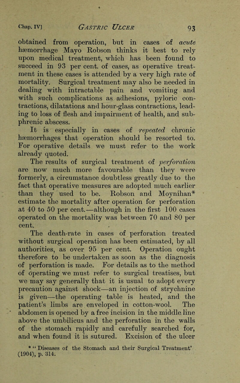 obtained from operation, but in cases of acute haemorrhage Mayo Robson thinks it best to rely upon medical treatment, which has been found to succeed in 93 per cent, of cases, as operative treat¬ ment in these cases is attended by a very high rate of mortality. Surgical treatment may also be needed in dealing with intractable pain and vomiting and with such complications as adhesions, pyloric con¬ tractions, dilatations and hour-glass contractions, lead¬ ing to loss of flesh and impairment of health, and sub- phrenic abscess. It is especially in cases of repeated chronic haemorrhages that operation should be resorted to. For operative details we must refer to the work already quoted. The results of surgical treatment of perforation are now much more favourable than they were formerly, a circumstance doubtless greatly due to the fact that operative measures are adopted much earlier than they used to be. Robson and Moynihan* estimate the mortality after operation for perforation at 40 to 50 per cent.—although in the first 100 cases operated on the mortality was between 70 and 80 per cent. The death-rate in cases of perforation treated without surgical operation has been estimated, by all authorities, as over 95 per cent. Operation ought therefore to be undertaken as soon as the diagnosis of perforation is made. For details as to the method of Operating we must refer to surgical treatises, but we may say generally that it is usual to adopt every precaution against shock—an injection of strychnine is given—the operating table is heated, and the patient’s limbs are enveloped in cotton-wool. The abdomen is opened by a free incision in the middle line above the umbilicus and the perforation in the walls of the stomach rapidly and carefully searched for, and when found it is sutured. Excision of the ulcer *“ Diseases of the Stomach and their Surgical Treatment’ (1904), p. 314.