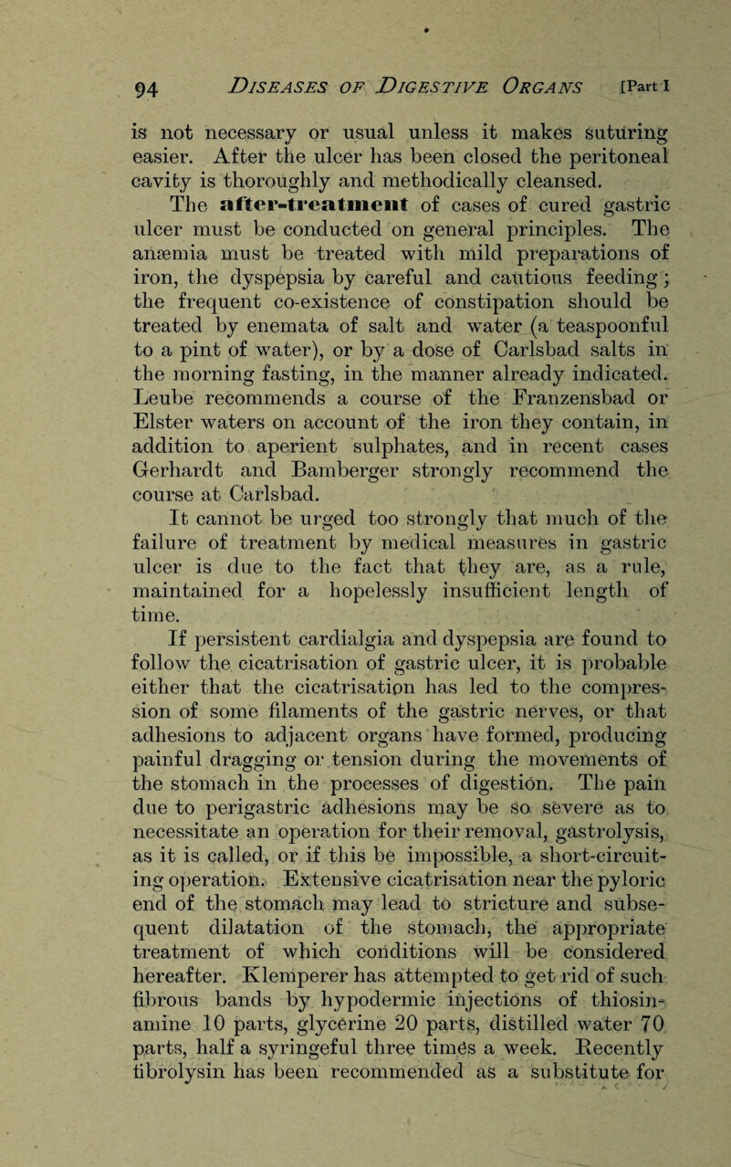 is not necessary or usual unless it makes suturing easier. After the ulcer has been closed the peritoneal cavity is thoroughly and methodically cleansed. The after-treatment of cases of cured gastric ulcer must be conducted on general principles. The anaemia must be treated with mild preparations of iron, the dyspepsia by careful and cautious feeding; the frequent co-existence of constipation should be treated by enemata of salt and water (a teaspoonful to a pint of water), or by a dose of Carlsbad salts in the morning fasting, in the manner already indicated. Leube recommends a course of the Franzensbad or Elster waters on account of the iron they contain, in addition to aperient sulphates, and in recent cases Gerhardt and Bamberger strongly recommend the course at Carlsbad. It cannot be urged too strongly that much of the failure of treatment by medical measures in gastric ulcer is due to the fact that they are, as a rule, maintained for a hopelessly insufficient length of time. If persistent cardialgia and dyspepsia are found to follow the cicatrisation of gastric ulcer, it is probable either that the cicatrisation has led to the compres¬ sion of some filaments of the gastric nerves, or that adhesions to adjacent organs have formed, producing painful dragging or tension during the movements of the stomach in the processes of digestion. The pain due to perigastric adhesions may be so, severe as to necessitate an operation for their removal, gastrolysis, as it is called, or if this be impossible, a short-circuit¬ ing operation. Extensive cicatrisation near the pyloric end of the stomach may lead to stricture and subse¬ quent dilatation of the stomach, the appropriate treatment of which conditions will be considered hereafter. Klemperer has attempted to get rid of such fibrous bands by hypodermic injections of thiosin- amine 10 parts, glycerine 20 parts, distilled water 70 parts, half a syringeful three times a week. Recently tibrolysin has been recommended as a substitute for