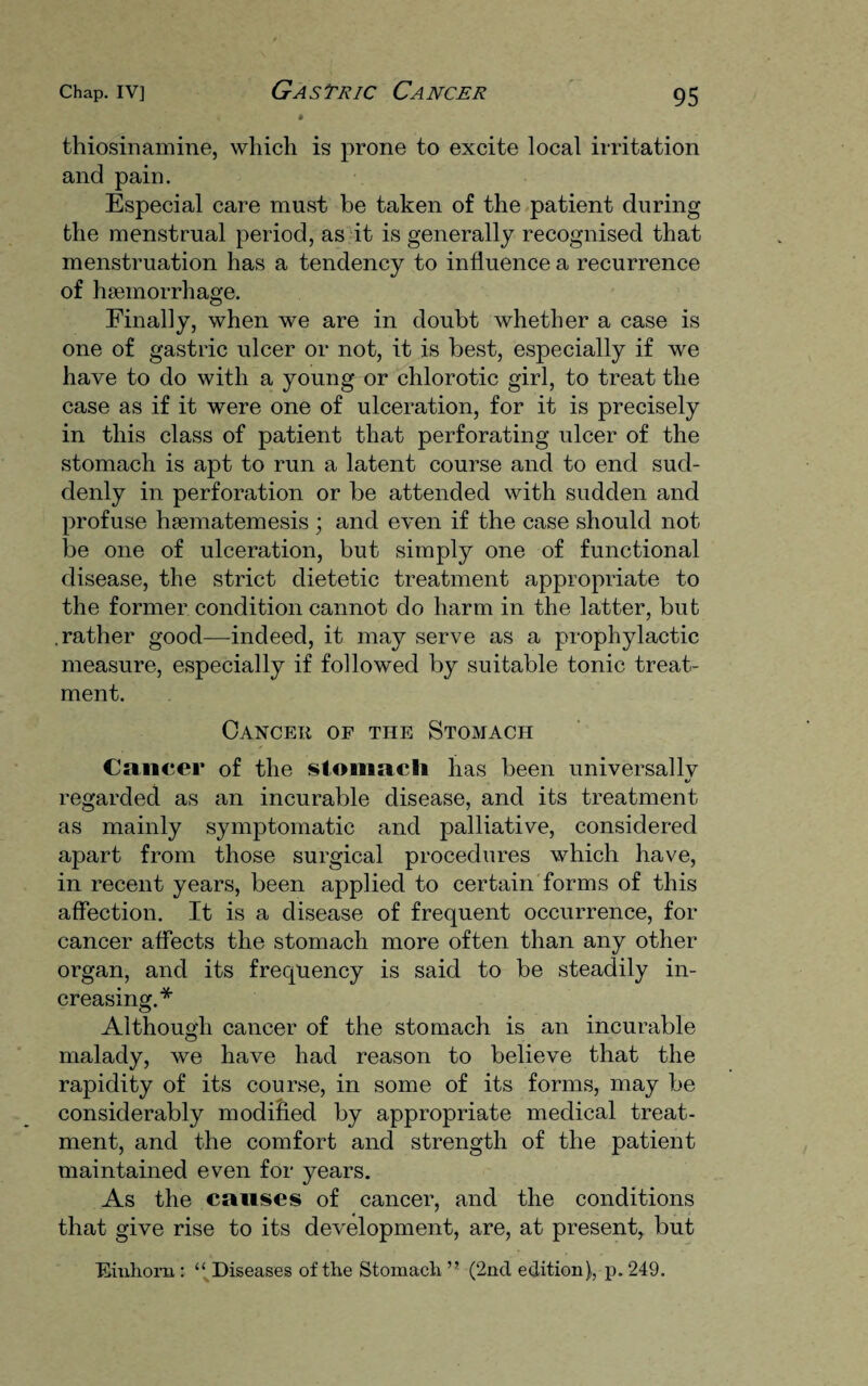 thiosinamine, which is prone to excite local irritation and pain. Especial care must be taken of the patient during the menstrual period, as it is generally recognised that menstruation has a tendency to influence a recurrence of haemorrhage. Finally, when we are in doubt whether a case is one of gastric ulcer or not, it is best, especially if we have to do with a young or chlorotic girl, to treat the case as if it were one of ulceration, for it is precisely in this class of patient that perforating ulcer of the stomach is apt to run a latent course and to end sud¬ denly in perforation or be attended with sudden and profuse haematemesis ; and even if the case should not be one of ulceration, but simply one of functional disease, the strict dietetic treatment appropriate to the former condition cannot do harm in the latter, but .rather good—indeed, it may serve as a prophylactic measure, especially if followed by suitable tonic treat¬ ment. Cancer of the Stomach Cancer of the stomach has been universally regarded as an incurable disease, and its treatment as mainly symptomatic and palliative, considered apart from those surgical procedures which have, in recent years, been applied to certain forms of this affection. It is a disease of frequent occurrence, for cancer affects the stomach more often than any other organ, and its frequency is said to be steadily in¬ creasing.* Although cancer of the stomach is an incurable malady, we have had reason to believe that the rapidity of its course, in some of its forms, may be considerably modified by appropriate medical treat¬ ment, and the comfort and strength of the patient maintained even for years. As the causes of cancer, and the conditions that give rise to its development, are, at present, but Diuhorn: “ Diseases of the Stomach ” (2nd edition), p. 249.