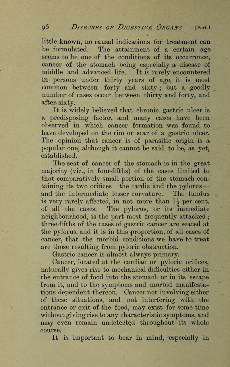 * little known, no causal indications for treatment can be formulated. The attainment of a certain age seems to be one of the conditions of its occurrence, cancer of the stomach being especially a disease of middle and advanced life. It is rarely encountered in persons under thirty years of age, it is most common between forty and sixty ; but a goodly number of cases occur between thirty and forty, and after, sixty. It is widely believed that chronic gastric ulcer is a predisposing factor, and many cases have been observed in which cancer formation was found to have developed on the rim or scar of a gastric ulcer. The opinion that cancer is of parasitic origin is a popular one, although it cannot be said to be, as yet, established. The seat of cancer of the stomach is in the great majority (viz., in four-fifths) of the cases limited to that comparatively small portion of the stomach con¬ taining its two orifices—the cardia and the pylorus— and the intermediate lesser curvature. The fundus is very rarely affected, in not more than 1^ per cent, of all the cases. The pylorus, or its immediate neighbourhood, is the part most frequently attacked ; three-fifths of the cases of gastric cancer are seated at the pylorus, and it is in this .proportion, of all cases of cancer, that the morbid conditions we have to treat are those resulting from pyloric obstruction. Gastric cancer is almost always primary. Cancer, located at the cardiac or pyloric orifices, naturally gives rise to mechanical difficulties either in the entrance of food into the stomach or in its escape from it, and to the symptoms and morbid manifesta¬ tions dependent thereon. Cancer not involving either of these situations, and not interfering with the entrance or exit of the food, may exist for some time without giving rise to any characteristic symptoms, and may even remain undetected throughout its whole course. It is important to bear in mind, especially in