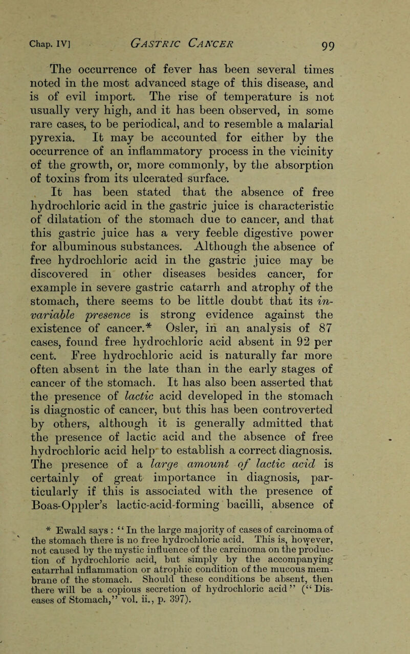 The occurrence of fever has been several times noted in the most advanced stage of this disease, and is of evil import. The rise of temperature is not usually very high, and it has been observed, in some rare cases, to be periodical, and to resemble a malarial pyrexia. It may be accounted for either by the occurrence of an inflammatory process in the vicinity of the growth, or, more commonly, by the absorption of toxins from its ulcerated surface. It has been stated that the absence of free hydrochloric acid in the gastric juice is characteristic of dilatation of the stomach due to cancer, and that this gastric juice has a very feeble digestive power for albuminous substances. Although the absence of free hydrochloric acid in the gastric juice may be discovered in other diseases besides cancer, for example in severe gastric catarrh and atrophy of the stomach, there seems to be little doubt that its in¬ variable presence is strong evidence against the existence of cancer.* Osier, in an analysis of 87 cases, found free hydrochloric acid absent in 92 per cent. Free hydrochloric acid is naturally far more often absent in the late than in the early stages of cancer of the stomach. It has also been asserted that the presence of lactic acid developed in the stomach is diagnostic of cancer, but this has been controverted by others, although it is generally admitted that the presence of lactic acid and the absence of free hydrochloric acid help to establish a correct diagnosis. The presence of a large amount of lactic acid is certainly of great importance in diagnosis, par¬ ticularly if this is associated with the presence of Boas-Oppler’s lactic-acid-forming bacilli, absence of * Ewald says : “ In the large majority of cases of carcinoma of the stomach there is no free hydrochloric acid. This is, however, not caused by the mystic influence of the carcinoma on the produc¬ tion of hydrochloric acid, hut simply by the accompanying catarrhal inflammation or atrophic condition of the mucous mem¬ brane of the stomach. Should these conditions he absent, then there will he a copious secretion of hydrochloric acid” (“Dis¬ eases of Stomach,” vol. ii., p. 397).