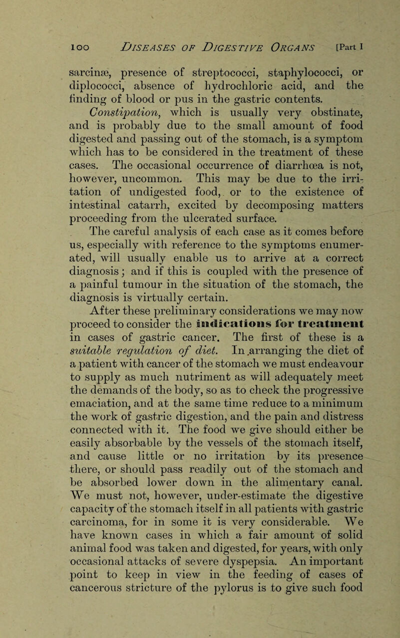 sarcinaB, presence of streptococci, staphylococci, or diplococci, absence of hydrochloric acid, and the finding of blood or pus in the gastric contents. Constipation, which is usually very obstinate, and is probably due to the small amount of food digested and passing out of the stomach, is a symptom which has to be considered in the treatment of these cases. The occasional occurrence of diarrhoea is not, however, uncommon. This may be due to the irri¬ tation of undigested food, or to the existence of intestinal catarrh, excited by decomposing matters proceeding from the ulcerated surface. The careful analysis of each case as it comes before us, especially with reference to the symptoms enumer¬ ated, will usually enable us to arrive at a correct diagnosis; and if this is coupled with the presence of a painful tumour in the situation of the stomach, the diagnosis is virtually certain. After these preliminary considerations we may now proceed to consider the indications for treatment in cases of gastric cancer. The first of these is a suitable regulation of diet. In .arranging the diet of a patient with cancer of the stomach we must endeavour to supply as much nutriment as will adequately meet the demands of the body, so as to check the progressive emaciation, and at the same time reduce to a minimum the work of gastric digestion, and the pain and distress connected with it. The food we give should either be easily absorbable by the vessels of the stomach itself, and cause little or no irritation by its presence there, or should pass readily out of the stomach and be absorbed lower down in the alimentary canal. We must not, however, under-estimate the digestive capacity of the stomach itself in all patients with gastric carcinoma, for in some it is very considerable. We have known cases in which a fair amount of solid animal food was taken and digested, for years, with only occasional attacks of severe dyspepsia. An important point to keep in view in the feeding of cases of cancerous stricture of the pylorus is to give such food