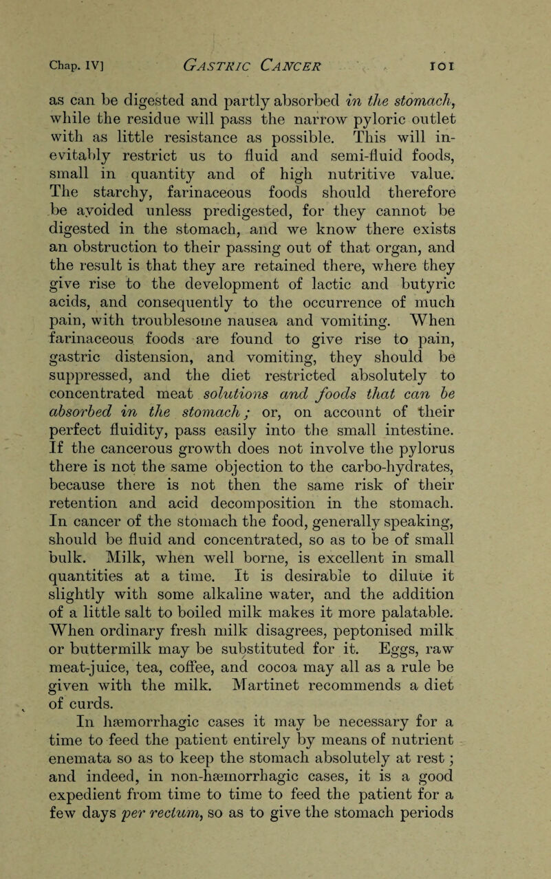 as can be digested and partly absorbed in the stomach, while the residue will pass the narrow pyloric outlet with as little resistance as possible. This will in¬ evitably restrict us to fluid and semi-fluid foods, small in quantity and of high nutritive value. The starchy, farinaceous foods should therefore be avoided unless predigested, for they cannot be digested in the stomach, and we know there exists an obstruction to their passing out of that organ, and the result is that they are retained there, where they give rise to the development of lactic and butyric acids, and consequently to the occurrence of much pain, with troublesome nausea and vomiting. When farinaceous foods are found to give rise to pain, gastric distension, and vomiting, they should be suppressed, and the diet restricted absolutely to concentrated meat solutions and foods that can be absorbed in the stomach; or, on account of their perfect fluidity, pass easily into the small intestine. If the cancerous growth does not involve the pylorus there is not the same objection to the carbo-hydrates, because there is not then the same risk of their retention and acid decomposition in the stomach. In cancer of the stomach the food, generally speaking, should be fluid and concentrated, so as to be of small bulk. Milk, when well borne, is excellent in small quantities at a time. It is desirable to dilute it slightly with some alkaline water, and the addition of a little salt to boiled milk makes it more palatable. When ordinary fresh milk disagrees, peptonised milk or buttermilk may be substituted for it. Eggs, raw meat-juice, tea, coffee, and cocoa may all as a rule be given with the milk. Martinet recommends a diet of curds. In lnemorrhagic cases it may be necessary for a time to feed the patient entirely by means of nutrient enemata so as to keep the stomach absolutely at rest; and indeed, in non-hseinorrhagic cases, it is a good expedient from time to time to feed the patient for a few days per rectum, so as to give the stomach periods