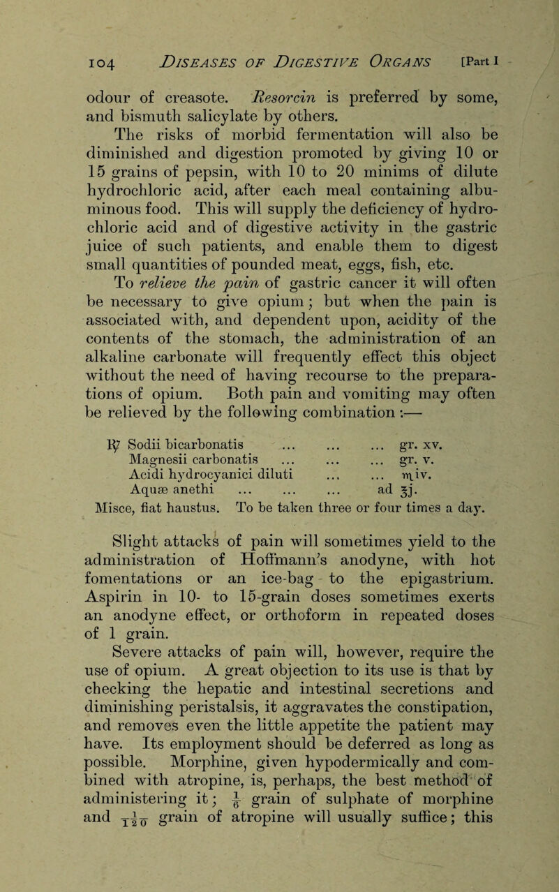 io4 odour of creasote. Resorcin is preferred by some, and bismuth salicylate by others. The risks of morbid fermentation will also be diminished and digestion promoted by giving 10 or 15 grains of pepsin, with 10 to 20 minims of dilute hydrochloric acid, after each meal containing albu¬ minous food. This will supply the deficiency of hydro¬ chloric acid and of digestive activity in the gastric- juice of such patients, and enable them to digest small quantities of pounded meat, eggs, fish, etc. To relieve the pain of gastric cancer it will often be necessary to give opium ; but when the pain is associated with, and dependent upon, acidity of the contents of the stomach, the administration of an alkaline carbonate will frequently effect this object without the need of having recourse to the prepara¬ tions of opium. Both pain and vomiting may often be relieved by the following combination:— Sodii hicarbonatis ... ... ... gr. xv. Magnesii carbonatis ... ... ... gr. v. Acidi hydrocyanici diluti ... ... ^iv. Aquae anethi ... ... ... ad *j. Misce, fiat haustus. To be taken three or four times a day. Slight attacks of pain will sometimes yield to the administration of Hoffmann’s anodyne, with hot fomentations or an ice-bag to the epigastrium. Aspirin in 10- to 15-grain doses sometimes exerts an anodyne effect, or orthoform in repeated doses of 1 grain. Severe attacks of pain will, however, require the use of opium. A great objection to its use is that by checking the hepatic and intestinal secretions and diminishing peristalsis, it aggravates the constipation, and removes even the little appetite the patient may have. Its employment should be deferred as long as possible. Morphine, given hypodermically and com¬ bined with atropine, is, perhaps, the best method of administering it; T grain of sulphate of morphine and T-i q grain of atropine will usually suffice; this